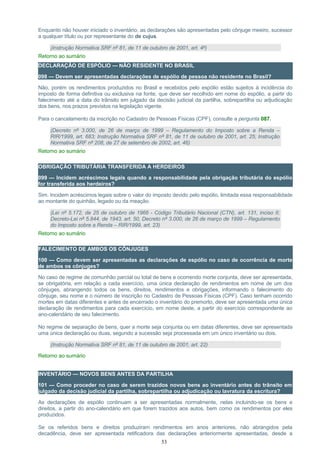 Enquanto não houver iniciado o inventário, as declarações são apresentadas pelo cônjuge meeiro, sucessor
a qualquer título ou por representante do de cujus.
(Instrução Normativa SRF nº 81, de 11 de outubro de 2001, art. 4º)
Retorno ao sumário
DECLARAÇÃO DE ESPÓLIO — NÃO RESIDENTE NO BRASIL
098 — Devem ser apresentadas declarações de espólio de pessoa não residente no Brasil?
Não, porém os rendimentos produzidos no Brasil e recebidos pelo espólio estão sujeitos à incidência do
imposto de forma definitiva ou exclusiva na fonte, que deve ser recolhido em nome do espólio, a partir do
falecimento até a data do trânsito em julgado da decisão judicial da partilha, sobrepartilha ou adjudicação
dos bens, nos prazos previstos na legislação vigente.
Para o cancelamento da inscrição no Cadastro de Pessoas Físicas (CPF), consulte a pergunta 087.
(Decreto nº 3.000, de 26 de março de 1999 – Regulamento do Imposto sobre a Renda –
RIR/1999, art. 683; Instrução Normativa SRF nº 81, de 11 de outubro de 2001, art. 25; Instrução
Normativa SRF nº 208, de 27 de setembro de 2002, art. 46)
Retorno ao sumário
OBRIGAÇÃO TRIBUTÁRIA TRANSFERIDA A HERDEIROS
099 — Incidem acréscimos legais quando a responsabilidade pela obrigação tributária do espólio
for transferida aos herdeiros?
Sim. Incidem acréscimos legais sobre o valor do imposto devido pelo espólio, limitada essa responsabilidade
ao montante do quinhão, legado ou da meação.
(Lei nº 5.172, de 25 de outubro de 1966 - Código Tributário Nacional (CTN), art. 131, inciso II;
Decreto-Lei nº 5.844, de 1943, art. 50, Decreto nº 3.000, de 26 de março de 1999 – Regulamento
do Imposto sobre a Renda – RIR/1999, art. 23)
Retorno ao sumário
FALECIMENTO DE AMBOS OS CÔNJUGES
100 — Como devem ser apresentadas as declarações de espólio no caso de ocorrência de morte
de ambos os cônjuges?
No caso de regime de comunhão parcial ou total de bens e ocorrendo morte conjunta, deve ser apresentada,
se obrigatória, em relação a cada exercício, uma única declaração de rendimentos em nome de um dos
cônjuges, abrangendo todos os bens, direitos, rendimentos e obrigações, informando o falecimento do
cônjuge, seu nome e o número de inscrição no Cadastro de Pessoas Físicas (CPF). Caso tenham ocorrido
mortes em datas diferentes e antes de encerrado o inventário do premorto, deve ser apresentada uma única
declaração de rendimentos para cada exercício, em nome deste, a partir do exercício correspondente ao
ano-calendário de seu falecimento.
No regime de separação de bens, quer a morte seja conjunta ou em datas diferentes, deve ser apresentada
uma única declaração ou duas, segundo a sucessão seja processada em um único inventário ou dois.
(Instrução Normativa SRF nº 81, de 11 de outubro de 2001, art. 22)
Retorno ao sumário
INVENTÁRIO — NOVOS BENS ANTES DA PARTILHA
101 — Como proceder no caso de serem trazidos novos bens ao inventário antes do trânsito em
julgado da decisão judicial da partilha, sobrepartilha ou adjudicação ou lavratura da escritura?
As declarações de espólio continuam a ser apresentadas normalmente, nelas incluindo-se os bens e
direitos, a partir do ano-calendário em que forem trazidos aos autos, bem como os rendimentos por eles
produzidos.
Se os referidos bens e direitos produziram rendimentos em anos anteriores, não abrangidos pela
decadência, deve ser apresentada retificadora das declarações anteriormente apresentadas, desde a
53
 