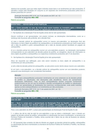 abertura da sucessão, para que nelas sejam incluídos esses bens e os rendimentos por eles produzidos. É
admitida a opção pela tributação em conjunto ou em separado dos rendimentos produzidos pelos bens e
direitos possuídos em comum.
(Instrução Normativa SRF nº 81, de 11 de outubro de 2001, art. 12)
Consulte as perguntas 092 e 093
Retorno ao sumário
INVENTÁRIO — NOVOS BENS APÓS PARTILHA
102 — Como proceder no caso de novos bens serem trazidos ao inventário após o trânsito em
julgado da decisão judicial da partilha ou adjudicação ou lavratura da escritura?
I – Na hipótese de a declaração Final de Espólio ainda não ter sido apresentada:
Devem continuar a ser apresentadas, nos prazos normais, as declarações intermediárias, como se a
sentença não houvesse sido proferida, até a decisão final:
a) caso a decisão judicial da sobrepartilha ocorra no mesmo ano-calendário, na declaração final são
informados os bens objeto da partilha e da sobrepartilha e os rendimentos produzidos por todos esses bens
até a data da partilha e pelos sobrepartilhados até a data da decisão judicial transitada em julgado da
sobrepartilha;
b) se a decisão judicial da sobrepartilha ocorrer em ano-calendário posterior, na declaração intermediária
correspondente ao ano-calendário da decisão judicial da partilha, se obrigatória, devem ser informados os
bens objeto da partilha e sobrepartilha e os respectivos rendimentos produzidos até 31 de dezembro.
II – Na hipótese de a declaração Final de Espólio já ter sido apresentada:
Deve ser requerida sua retificação, para nela serem incluídos os bens objeto de sobrepartilha e os
rendimentos por eles produzidos:
a) até a data da decisão judicial da sobrepartilha, se esta ainda ocorrer dentro desse mesmo ano-calendário;
b) em todo o ano-calendário, se a decisão judicial da sobrepartilha ocorrer em ano-calendário posterior,
passando essa declaração a ser considerada intermediária.
Atenção:
Se os bens sobrepartilhados produziram rendimentos em anos anteriores ao da decisão judicial
da partilha ou adjudicação, não alcançados pela decadência, devem ser apresentadas
declarações retificadoras. Caso os bens sobrepartilhados tenham produzido rendimentos
posteriormente ao ano em que foi proferida a decisão homologatória da partilha ou adjudicação,
devem ser apresentadas as declarações dos exercícios correspondentes, onde serão incluídos
apenas os bens sobrepartilhados e os rendimentos por eles produzidos.
(Instrução Normativa SRF nº 81, de 11 de outubro de 2001, art. 13)
Consulte as perguntas 093 e 103
Retorno ao sumário
DECLARAÇÃO FINAL DE ESPÓLIO — PRAZO DE APRESENTAÇÃO/PAGAMENTO DO IMPOSTO –
ANO DE 2007
103 — Qual é o prazo para a apresentação da Declaração Final de Espólio e do pagamento do
imposto nela apurado cuja decisão judicial de partilha, sobrepartilha ou adjudicação dos bens
inventariados prolatadas ou escritura pública de inventário e partilha lavrada no ano de 2007?
Para o ano-calendário de 2007, o prazo para apresentação da Declaração Final de Espólio foi até:
I - o último dia útil do mês de abril do ano-calendário a que se refere a declaração, caso o trânsito em
julgado da decisão judicial da partilha, sobrepartilha ou adjudicação dos bens inventariados, ou lavratura da
Escritura Pública de Inventário e Partilha, tenha ocorrido até o último dia do mês de fevereiro do referido
ano-calendário;
II - 60 (sessenta) dias contados da data do trânsito em julgado da decisão judicial da partilha, sobrepartilha
ou adjudicação dos bens inventariados ou lavratura da Escritura Pública de Inventário e Partilha, nas demais
hipóteses.
54
 