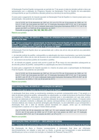 A Declaração Final de Espólio corresponde ao período de 1º de janeiro à data da decisão judicial e deve ser
apresentada com a utilização do Programa Gerador da Declaração Final de Espólio do ano-calendário
correspondente ao que for proferida a decisão judicial ou a lavratura da escritura pública.
O prazo para o pagamento do imposto apurado na Declaração Final de Espólio é o mesmo prazo para a sua
apresentação, não podendo ser parcelado.
(Lei nº 9.532, de 10 de dezembro de 1997 art. 23; Lei nº 9.779, de 19 de janeiro de 1999, art. 10;
Lei nº 11.441, de 4 de janeiro de 2007, art. 1º; Instrução Normativa SRF nº 81, de 11 de outubro
de 2001, arts. 6º, 8º e 15, com a redação dada pelas Instruções Normativas RFB nº 711, de 31 de
janeiro de 2007, e nº 805 de 28 de dezembro de 2007)
Consulte as perguntas 104, 102, 106, 572 e 571
Retorno ao sumário
DECLARAÇÃO FINAL DE ESPÓLIO — PRAZO DE APRESENTAÇÃO/PAGAMENTO DO IMPOSTO –
A PARTIR DE 2008
104 - Qual é o prazo para a apresentação da Declaração Final de Espólio para a decisão judicial de
partilha, sobrepartilha ou adjudicação dos bens inventariados prolatada ou escritura pública de
inventário e partilha lavrada a partir de 1º de janeiro de 2008?
A Declaração Final de Espólio deve ser apresentada até o último dia útil do mês de abril do ano-calendário
subsequente ao:
I - da decisão judicial da partilha, sobrepartilha ou adjudicação dos bens inventariados, que tenha transitado
em julgado até o último dia do mês de fevereiro do ano-calendário subsequente ao da decisão judicial;
II - da lavratura da escritura pública de inventário e partilha;
III - do trânsito em julgado, quando este ocorrer a partir de 1º de março do ano-calendário subsequente ao
da decisão judicial da partilha, sobrepartilha ou adjudicação dos bens inventariados.
O prazo para o pagamento do imposto apurado é o mesmo do prazo para a apresentação da Declaração
Final de Espólio, não podendo ser parcelado.
(Lei nº 9.532, de 10 de dezembro de 1997 art. 23; Lei nº 9.779, de 19 de janeiro de 1999, art. 10;
Lei nº 11.441, de 4 de janeiro de 2007, art. 1º; Instrução Normativa SRF nº 81, de 11 de outubro
de 2001, arts. 6º, 8º, e 15, com a alteração dada pelas Instruções Normativas RFB nºs 897, de 29
de dezembro de 2008 e 1.150, de 29 de abril de 2011)
Retorno ao sumário
DECLARAÇÃO FINAL DE ESPÓLIO — APURAÇÃO DO IMPOSTO
105 — Como apurar o imposto na Declaração Final de Espólio?
A declaração final deve conter os rendimentos recebidos no período compreendido entre 1º de janeiro e a
data da decisão judicial da partilha, sobrepartilha ou adjudicação, ou a data da lavratura da Escritura Pública
de Inventário e Partilha, aplicando-se as normas previstas para o ano-calendário em que esta ocorrer,
devendo ser elaborada em computador mediante a utilização de programa gerador próprio. O imposto sobre
a renda é calculado mediante a utilização dos valores correspondentes à soma das tabelas progressivas
mensais relativas aos meses do período abrangido pela tributação, no ano-calendário a que corresponder a
declaração final, até a data da decisão judicial transitada em julgado, ainda que os rendimentos
correspondam a apenas um ou alguns meses desse período.
(Lei nº 9.250, de 26 de dezembro de 1995, art. 15, com redação dada pelo art. 3º da Lei nº
11.311, de 13 de junho de 2006; Lei nº 11.441, de 4 de janeiro de 2007, art. 1º; Instrução
Normativa SRF nº 81, de 11 de outubro de 2001, art. 8º e § 1º)
Retorno ao sumário
DECLARAÇÃO FINAL DE ESPÓLIO — DECLARAÇÃO DE BENS
106 — Como deve ser preenchida a Declaração de Bens e Direitos da Declaração Final de Espólio?
Na Declaração de Bens e Direitos correspondente à declaração final deve ser informada,
discriminadamente, em relação a cada bem ou direito, a parcela que corresponder a cada beneficiário,
identificado por nome e número de inscrição no Cadastro de Pessoas Físicas (CPF).
55
 