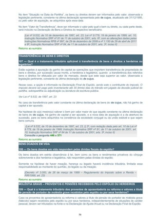 No item “Situação na Data da Partilha”, os bens ou direitos devem ser informados pelo valor, observada a
legislação pertinente, constante na última declaração apresentada pelo de cujus, atualizado até 31/12/1995,
ou pelo valor de aquisição, se adquiridos após essa data.
No item “Valor de Transferência”, deve ser informado o valor pelo qual o bem ou direito, ou cada parte deste,
será incluído na Declaração de Bens e Direitos do respectivo beneficiário.
(Lei nº 9.532, de 10 de dezembro de 1997, art. 23; Lei nº 9.779, 19 de janeiro de 1999, art. 10;
Instrução Normativa SRF nº 81 de 11 de outubro de 2001, arts. 6º, com as alterações dadas pelas
Instruções Normativas RFB nº 897, de 29 de dezembro de 2008 e nº 1.150 de 29 de abril de 2011
e 9º; Instrução Normativa SRF nº 84, de 11 de outubro de 2001, arts. 3º, inciso II)
Retorno ao sumário
TRANSFERÊNCIA DE BENS E DIREITOS
107 — Qual é o tratamento tributário aplicável à transferência de bens e direitos a herdeiros ou
legatários?
Estão sujeitas à apuração do ganho de capital as operações que importem transferência de propriedade de
bens e direitos, por sucessão causa mortis, a herdeiros e legatários, quando a transferência dos referidos
bens e direitos for efetuada por valor de mercado, desde que este seja superior ao valor, observada a
legislação pertinente, constante da última declaração do de cujus.
Nesse caso, a opção é informada na Declaração Final de Espólio, sendo este o contribuinte do imposto. O
imposto deverá ser pago pelo inventariante até 30 (trinta) dias do trânsito em julgado da decisão judicial da
partilha, sobrepartilha ou adjudicação ou lavratura da escritura pública.
Ver Lei nº 9.532, de 1997, art. 23
No caso de transferência pelo valor constante na última declaração de bens do de cujus, não há ganho de
capital a ser apurado.
Na hipótese de o(a) meeiro(a) valorar o bem por valor maior do que aquele constante na última declaração
de bens do de cujus, há ganho de capital a ser apurado, e a nova data de aquisição é a da abertura da
sucessão, para os bens adquiridos na constância da sociedade conjugal ou da união estável e que sejam
bens comuns.
(Lei nº 9.532, de 10 de dezembro de 1997, art. 23, § 2º, com redação dada pelo art. 10 da Lei nº
9.779, de 19 de janeiro de 1999; Instrução Normativa SRF nº 81, de 11 de outubro de 2001, art.
10; Instrução Normativa SRF nº 84 de 11 de outubro de 2001, arts. 3º, inciso II)
Consulte a pergunta 446 e 571
Retorno ao sumário
BENS DOADOS EM VIDA
108 — Os bens doados em vida respondem pelas dívidas fiscais do espólio?
Os bens doados em estrita observância à lei, bem como os bens e rendimentos privativos do cônjuge
sobrevivente e dos herdeiros e legatários, não respondem pelas dívidas do espólio.
Somente na hipótese de haver meação, herança ou legado haverá incidência tributária, limitada essa
responsabilidade ao montante do quinhão, do legado ou da meação.
(Decreto nº 3.000, de 26 de março de 1999 – Regulamento do Imposto sobre a Renda –
RIR/1999, art. 23)
Retorno ao sumário
MOLÉSTIA GRAVE – PROVENTOS E PENSÕES RECEBIDOS PELO ESPÓLIO OU HERDEIROS
109 — Qual é o tratamento tributário dos proventos de aposentadoria ou reforma e valores a título
de pensão de portador de moléstia grave recebidos pelo espólio ou por seus herdeiros?
Caso os proventos de aposentadoria ou reforma e valores a título de pensão do portador de moléstia grave
(falecido) sejam recebidos pelo espólio ou por seus herdeiros, independentemente de situações de caráter
pessoal, devem ser tributados na fonte e na Declaração de Ajuste Anual ou na Declaração Final de Espólio.
56
 