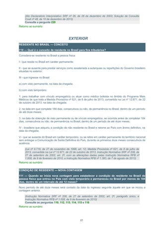 (Ato Declaratório Interpretativo SRF nº 26, de 26 de dezembro de 2003; Solução de Consulta
Cosit nº 48, de 10 de dezembro de 2013)
Consulte a pergunta 220
Retorno ao sumário
EXTERIOR
RESIDENTE NO BRASIL — CONCEITO
110 — Qual é o conceito de residente no Brasil para fins tributários?
Considera-se residente no Brasil a pessoa física:
I - que resida no Brasil em caráter permanente;
II - que se ausente para prestar serviços como assalariada a autarquias ou repartições do Governo brasileiro
situadas no exterior;
III - que ingresse no Brasil:
a) com visto permanente, na data da chegada;
b) com visto temporário:
1. para trabalhar com vínculo empregatício ou atuar como médico bolsista no âmbito do Programa Mais
Médicos de que trata a Medida Provisória nº 621, de 8 de julho de 2013, convertida na Lei nº 12.871, de 22
de outubro de 2013, na data da chegada;
2. na data em que complete 184 dias, consecutivos ou não, de permanência no Brasil, dentro de um período
de até doze meses;
3. na data da obtenção de visto permanente ou de vínculo empregatício, se ocorrida antes de completar 184
dias, consecutivos ou não, de permanência no Brasil, dentro de um período de até doze meses;
IV - brasileira que adquiriu a condição de não residente no Brasil e retorne ao País com ânimo definitivo, na
data da chegada;
V - que se ausente do Brasil em caráter temporário, ou se retire em caráter permanente do território nacional
sem entregar a Comunicação de Saída Definitiva do País, durante os primeiros doze meses consecutivos de
ausência.
(Lei nº 9.718, de 27 de novembro de 1998, art. 12; Medida Provisória nº 621, de 8 de julho de
2013, convertida na Lei nº 12.871, de 22 de outubro de 2013, Instrução Normativa SRF nº 208, de
27 de setembro de 2002, art. 2º, com as alterações dadas pelas Instrução Normativa RFB nº
1.008, de 9 de fevereiro de 2010, e Instrução Normativa RFB nº 1.383, de 7 de agosto de 2013)
Retorno ao sumário
CONDIÇÃO DE RESIDENTE — NOVA CONTAGEM
111 — Quando se inicia nova contagem para estabelecer a condição de residente no Brasil da
pessoa física que entrou no País com visto temporário e permaneceu no Brasil por menos de 184
dias, dentro de um intervalo de até 12 meses?
Novo período de até doze meses será contado da data do ingresso seguinte àquele em que se iniciou a
contagem anterior.
(Instrução Normativa SRF nº 208, de 27 de setembro de 2002, art. 2º, parágrafo único, e
Instrução Normativa RFB nº 1.008, de 9 de fevereiro de 2010)
Consulte as perguntas 110, 112, 113, 114, 115 e 116
Retorno ao sumário
57
 