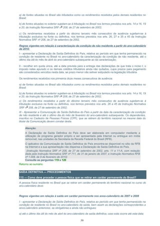a) de fontes situadas no Brasil são tributados como os rendimentos recebidos pelos demais residentes no
Brasil;
b) de fontes situadas no exterior sujeitam-se à tributação no Brasil nos termos previstos nos arts. 14 a 16, 19
e 20, da Instrução Normativa SRF nº 208, de 27 de setembro de 2002;
c) Os rendimentos recebidos a partir do décimo terceiro mês consecutivo de ausência sujeitam-se à
tributação exclusiva na fonte ou definitiva, nos termos previstos nos arts. 26, 27 e 35 a 45 da Instrução
Normativa SRF nº 208, de 27 de setembro de 2002.
Regras vigentes em relação à caracterização da condição de não residente a partir do ano-calendário
de 2010:
I - apresentar a Declaração de Saída Definitiva do País, relativa ao período em que tenha permanecido na
condição de residente no Brasil no ano-calendário da caracterização da condição de não residente, até o
último dia útil do mês de abril do ano-calendário subsequente ao da caracterização;
II - recolher em quota única, até a data prevista para a entrega das declarações de que trata o inciso I, o
imposto nelas apurado e os demais créditos tributários ainda não quitados, cujos prazos para pagamento
são considerados vencidos nesta data, se prazo menor não estiver estipulado na legislação tributária.
Os rendimentos recebidos nos primeiros doze meses consecutivos de ausência:
a) de fontes situadas no Brasil são tributados como os rendimentos recebidos pelos demais residentes no
Brasil;
b) de fontes situadas no exterior sujeitam-se à tributação no Brasil nos termos previstos nos arts. 14 a 16, 19
e 20, da Instrução Normativa SRF nº 208, de 27 de setembro de 2002;
c) Os rendimentos recebidos a partir do décimo terceiro mês consecutivo de ausência sujeitam-se à
tributação exclusiva na fonte ou definitiva, nos termos previstos nos arts. 26 a 45 da Instrução Normativa
SRF nº 208, de 27 de setembro de 2002;
III - Apresentar a Comunicação de Saída Definitiva do País a partir da data da caracterização da condição
de não residente e até o último dia do mês de fevereiro do ano-calendário subsequente. Os dependentes,
inscritos no Cadastro de Pessoas Físicas (CPF), que se retirem do território nacional na mesma data do
titular da Comunicação devem constar desta.
Atenção:
A Declaração de Saída Definitiva do País deve ser elaborada em computador mediante a
utilização de programa gerador próprio e ser apresentada pela Internet ou entregue em mídia
removível, nas unidades da Secretaria da Receita Federal do Brasil (RFB).
O aplicativo da Comunicação de Saída Definitiva do País encontra-se disponível no sítio da RFB
na Internet e a sua apresentação não dispensa a Declaração de Saída Definitiva do País.
(Instrução Normativa SRF nº 208, de 27 de setembro de 2002, arts. 11 e 11-A, com redação
dada pela Instrução Normativa SRF nº 711, de 31 de janeiro de 2007, e Instrução Normativa RFB
nº 1.008, de 9 de fevereiro de 2010)
Consulte as perguntas 119 e 120
Retorno ao sumário
SAÍDA DEFINITIVA — PROCEDIMENTOS
115 — Como deve proceder a pessoa física que se retirar em caráter permanente do Brasil?
A pessoa física residente no Brasil que se retirar em caráter permanente do território nacional no curso do
ano-calendário deve:
Regras vigentes em relação à saída em caráter permanente nos anos-calendário de 2007 e 2008
I - apresentar a Declaração de Saída Definitiva do País, relativa ao período em que tenha permanecido na
condição de residente no Brasil no ano-calendário da saída, bem assim as declarações correspondentes a
anos-calendário anteriores, se obrigatórias e ainda não entregues:
a) até o último dia útil do mês de abril do ano-calendário da saída definitiva, caso esta ocorra até esta data;
59
 