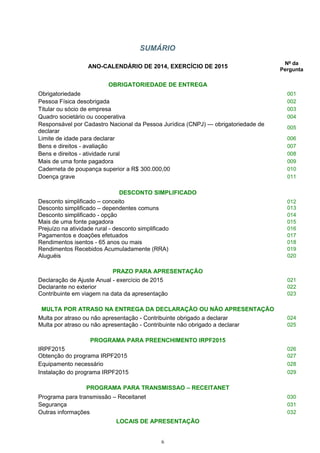 SUMÁRIO
ANO-CALENDÁRIO DE 2014, EXERCÍCIO DE 2015
Nº da
Pergunta
OBRIGATORIEDADE DE ENTREGA
Obrigatoriedade 001
Pessoa Física desobrigada 002
Titular ou sócio de empresa 003
Quadro societário ou cooperativa 004
Responsável por Cadastro Nacional da Pessoa Jurídica (CNPJ) — obrigatoriedade de
declarar
005
Limite de idade para declarar 006
Bens e direitos - avaliação 007
Bens e direitos - atividade rural 008
Mais de uma fonte pagadora 009
Caderneta de poupança superior a R$ 300.000,00 010
Doença grave 011
DESCONTO SIMPLIFICADO
Desconto simplificado – conceito
Desconto simplificado – dependentes comuns
012
013
Desconto simplificado - opção 014
Mais de uma fonte pagadora 015
Prejuízo na atividade rural - desconto simplificado 016
Pagamentos e doações efetuados 017
Rendimentos isentos - 65 anos ou mais 018
Rendimentos Recebidos Acumuladamente (RRA) 019
Aluguéis 020
PRAZO PARA APRESENTAÇÃO
Declaração de Ajuste Anual - exercício de 2015 021
Declarante no exterior 022
Contribuinte em viagem na data da apresentação 023
MULTA POR ATRASO NA ENTREGA DA DECLARAÇÃO OU NÃO APRESENTAÇÃO
Multa por atraso ou não apresentação - Contribuinte obrigado a declarar 024
Multa por atraso ou não apresentação - Contribuinte não obrigado a declarar 025
PROGRAMA PARA PREENCHIMENTO IRPF2015
IRPF2015 026
Obtenção do programa IRPF2015 027
Equipamento necessário 028
Instalação do programa IRPF2015 029
PROGRAMA PARA TRANSMISSAO – RECEITANET
Programa para transmissão – Receitanet 030
Segurança 031
Outras informações 032
LOCAIS DE APRESENTAÇÃO
6
 