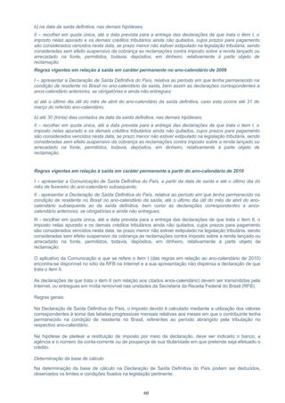 b) na data da saída definitiva, nas demais hipóteses;
II – recolher em quota única, até a data prevista para a entrega das declarações de que trata o item I, o
imposto nelas apurado e os demais créditos tributários ainda não quitados, cujos prazos para pagamento
são considerados vencidos nesta data, se prazo menor não estiver estipulado na legislação tributária, sendo
consideradas sem efeito suspensivo da cobrança as reclamações contra imposto sobre a renda lançado ou
arrecadado na fonte, permitidos, todavia, depósitos, em dinheiro, relativamente à parte objeto de
reclamação.
Regras vigentes em relação à saída em caráter permanente no ano-calendário de 2009
I – apresentar a Declaração de Saída Definitiva do País, relativa ao período em que tenha permanecido na
condição de residente no Brasil no ano-calendário da saída, bem assim as declarações correspondentes a
anos-calendário anteriores, se obrigatórias e ainda não entregues:
a) até o último dia útil do mês de abril do ano-calendário da saída definitiva, caso esta ocorra até 31 de
março do referido ano-calendário;
b) até 30 (trinta) dias contados da data da saída definitiva, nas demais hipóteses;
II – recolher em quota única, até a data prevista para a entrega das declarações de que trata o item I, o
imposto nelas apurado e os demais créditos tributários ainda não quitados, cujos prazos para pagamento
são considerados vencidos nesta data, se prazo menor não estiver estipulado na legislação tributária, sendo
consideradas sem efeito suspensivo da cobrança as reclamações contra imposto sobre a renda lançado ou
arrecadado na fonte, permitidos, todavia, depósitos, em dinheiro, relativamente à parte objeto de
reclamação.
Regras vigentes em relação à saída em caráter permanente a partir do ano-calendário de 2010
I – apresentar a Comunicação de Saída Definitiva do País, a partir da data de saída e até o último dia do
mês de fevereiro do ano-calendário subsequente;
II - apresentar a Declaração de Saída Definitiva do País, relativa ao período em que tenha permanecido na
condição de residente no Brasil no ano-calendário da saída, até o último dia útil do mês de abril do ano-
calendário subsequente ao da saída definitiva, bem como as declarações correspondentes a anos-
calendário anteriores, se obrigatórias e ainda não entregues;
III - recolher em quota única, até a data prevista para a entrega das declarações de que trata o item II, o
imposto nelas apurado e os demais créditos tributários ainda não quitados, cujos prazos para pagamento
são considerados vencidos nesta data, se prazo menor não estiver estipulado na legislação tributária, sendo
consideradas sem efeito suspensivo da cobrança as reclamações contra imposto sobre a renda lançado ou
arrecadado na fonte, permitidos, todavia, depósitos, em dinheiro, relativamente à parte objeto de
reclamação.
O aplicativo da Comunicação a que se refere o item I (das regras em relação ao ano-calendário de 2010)
encontra-se disponível no sítio da RFB na Internet e a sua apresentação não dispensa a declaração de que
trata o item II.
As declarações de que trata o item II (em relação aos citados anos-calendário) devem ser transmitidas pela
Internet, ou entregues em mídia removível nas unidades da Secretaria da Receita Federal do Brasil (RFB).
Regras gerais:
Na Declaração de Saída Definitiva do País, o imposto devido é calculado mediante a utilização dos valores
correspondentes à soma das tabelas progressivas mensais relativas aos meses em que o contribuinte tenha
permanecido na condição de residente no Brasil, referentes ao período abrangido pela tributação no
respectivo ano-calendário.
Na hipótese de pleitear a restituição de imposto por meio da declaração, deve ser indicado o banco, a
agência e o número da conta-corrente ou de poupança de sua titularidade em que pretende seja efetuado o
crédito.
Determinação da base de cálculo
Na determinação da base de cálculo na Declaração de Saída Definitiva do País podem ser deduzidos,
observados os limites e condições fixados na legislação pertinente:
60
 