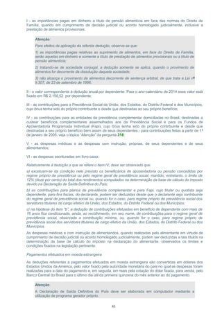 I - as importâncias pagas em dinheiro a título de pensão alimentícia em face das normas do Direito de
Família, quando em cumprimento de decisão judicial ou acordo homologado judicialmente, inclusive a
prestação de alimentos provisionais;
Atenção:
Para efeitos da aplicação da referida dedução, observe-se que:
1) as importâncias pagas relativas ao suprimento de alimentos, em face do Direito de Família,
serão aquelas em dinheiro e somente a título de prestação de alimentos provisionais ou a título de
pensão alimentícia;
2) tratando-se de sociedade conjugal, a dedução somente se aplica, quando o provimento de
alimentos for decorrente da dissolução daquela sociedade;
3) não alcança o provimento de alimentos decorrente de sentença arbitral, de que trata a Lei nº
9.307, de 23 de setembro de 1996.
II - o valor correspondente à dedução anual por dependente. Para o ano-calendário de 2014 esse valor está
fixado em R$ 2.156,52 por dependente;
III - as contribuições para a Previdência Social da União, dos Estados, do Distrito Federal e dos Municípios,
cujo ônus tenha sido do próprio contribuinte e desde que destinadas ao seu próprio benefício;
IV - as contribuições para as entidades de previdência complementar domiciliadas no Brasil, destinadas a
custear benefícios complementares assemelhados aos da Previdência Social e para os Fundos de
Aposentadoria Programada Individual (Fapi), cujo ônus tenha sido do próprio contribuinte e desde que
destinadas a seu próprio benefício bem assim de seus dependentes - para contribuições feitas a partir de 1º
de janeiro de 2005, veja o tópico “Atenção” da pergunta 318;
V - as despesas médicas e as despesas com instrução, próprias, de seus dependentes e de seus
alimentandos;
VI - as despesas escrituradas em livro-caixa.
Relativamente à dedução a que se refere o item IV, deve ser observado que:
a) excetuam-se da condição nele previsto os beneficiários de aposentadoria ou pensão concedidas por
regime próprio de previdência ou pelo regime geral de previdência social, mantido, entretanto, o limite de
12% (doze por cento) do total dos rendimentos computados na determinação da base de cálculo do imposto
devido na Declaração de Saída Definitiva do País;
b) as contribuições para planos de previdência complementar e para Fapi, cujo titular ou quotista seja
dependente, para fins fiscais, do declarante, podem ser deduzidas desde que o declarante seja contribuinte
do regime geral de previdência social ou, quando for o caso, para regime próprio de previdência social dos
servidores titulares de cargo efetivo da União, dos Estados, do Distrito Federal ou dos Municípios;
c) na hipótese do item “b”, a dedução de contribuições efetuadas em benefício de dependente com mais de
16 anos fica condicionada, ainda, ao recolhimento, em seu nome, de contribuições para o regime geral de
previdência social, observada a contribuição mínima, ou, quando for o caso, para regime próprio de
previdência social dos servidores titulares de cargo efetivo da União, dos Estados, do Distrito Federal ou dos
Municípios.
As despesas médicas e com instrução de alimentandos, quando realizadas pelo alimentante em virtude de
cumprimento de decisão judicial ou acordo homologado judicialmente, podem ser deduzidas a tais títulos na
determinação da base de cálculo do imposto na declaração do alimentante, observados os limites e
condições fixados na legislação pertinente.
Pagamentos efetuados em moeda estrangeira
As deduções referentes a pagamentos efetuados em moeda estrangeira são convertidas em dólares dos
Estados Unidos da América, pelo valor fixado pela autoridade monetária do país no qual as despesas foram
realizadas para a data do pagamento e, em seguida, em reais pela cotação do dólar fixada, para venda, pelo
Banco Central do Brasil para o último dia útil da primeira quinzena do mês anterior ao do pagamento.
Atenção:
A Declaração de Saída Definitiva do País deve ser elaborada em computador mediante a
utilização de programa gerador próprio.
61
 