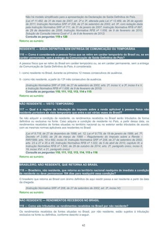 Não há modelo simplificado para a apresentação da Declaração de Saída Definitiva do País.
(Lei nº 11.482, de 31 de maio de 2007, art. 2º e 3º, alterada pela Lei nº 12.469, de 26 de agosto
de 2011; Instrução Normativa SRF nº 208, de 27 de setembro de 2002, art. 9º, com redação dada
pela Instrução Normativa SRF nº 711, de 31 de janeiro de 2007; Instrução Normativa RFB nº 897,
de 29 de dezembro de 2008; Instrução Normativa RFB nº 1.008, de 9 de fevereiro de 2010;
Solução de Consulta Interna Cosit nº 3, de 8 de fevereiro de 2012)
Consulte as perguntas 119 e 120
Retorno ao sumário
RESIDENTE — SAÍDA DEFINITIVA SEM ENTREGA DE COMUNICAÇÃO OU TEMPORÁRIA
116 — Como é considerada a pessoa física que se retire em caráter temporário do Brasil ou, se em
caráter permanente, sem a entrega da Comunicação de Saída Definitiva do País?
A pessoa física que se retire do Brasil em caráter temporário ou, se em caráter permanente, sem a entrega
da Comunicação de Saída Definitiva do País, é considerada:
I - como residente no Brasil, durante os primeiros 12 meses consecutivos de ausência;
II - como não residente, a partir do 13º mês consecutivo de ausência.
(Instrução Normativa SRF nº 208, de 27 de setembro de 2002, arts. 2º, inciso V, e 3º, inciso II e V,
e Instrução Normativa RFB nº 1.008, de 9 de fevereiro de 2010)
Consulte as perguntas 110, 111, 112, 113, 114 e 115
Retorno ao sumário
NÃO RESIDENTE — VISTO TEMPORÁRIO
117 — Qual é o regime de tributação do imposto sobre a renda aplicável à pessoa física não
residente portadora de visto temporário que entra e sai várias vezes do Brasil?
Se não adquirir a condição de residente, os rendimentos recebidos no Brasil serão tributados de forma
definitiva ou exclusiva na fonte. Caso adquira a condição de residente no País, a partir dessa data, os
rendimentos recebidos de fontes situadas no território nacional ou no exterior serão tributados de acordo
com as mesmas normas aplicáveis aos residentes no Brasil.
(Lei nº 9.718, de 27 de dezembro de 1998, art. 12; Lei nº 9.779, de 19 de janeiro de 1999, art. 7º;
Decreto nº 3.000, de 26 de março de 1999 – Regulamento do Imposto sobre a Renda –
RIR/1999, arts. 19 e 682, inciso III; Instrução Normativa SRF nº 208, de 27 de setembro de 2002,
arts. 23 a 27 e 35 a 45; Instrução Normativa RFB nº 1.022, de 5 de abril de 2010, capítulo III; e
Instrução Normativa RFB nº 1.500, de 29 de outubro de 2014, arts. 2º, parágrafo único, inciso II,
19, inciso XVI, e 21, parágrafo único)
Consulte as perguntas 110, 111, 112, 113, 114, 115 e 116
Retorno ao sumário
BRASILEIRO, NÃO RESIDENTE, QUE RETORNA AO BRASIL
118 — Brasileiro, não residente, que retorna ao território nacional readquire de imediato a condição
de residente ou deve permanecer 184 dias para readquirir essa condição?
O brasileiro que retorna ao Brasil com ânimo definitivo de aqui residir passa a ser residente a partir da data
da chegada.
(Instrução Normativa SRF nº 208, de 27 de setembro de 2002, art. 2º, inciso IV)
Retorno ao sumário
NÃO RESIDENTE — RENDIMENTOS RECEBIDOS NO BRASIL
119 — Como são tributados os rendimentos recebidos no Brasil por não residente?
Os rendimentos recebidos de fontes situadas no Brasil, por não residente, estão sujeitos à tributação
exclusiva na fonte ou definitiva, conforme descrito a seguir.
62
 