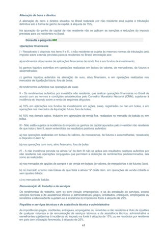 Alienação de bens e direitos
A alienação de bens e direitos situados no Brasil realizada por não residente está sujeita à tributação
definitiva sob a forma de ganho de capital, à alíquota de 15%.
Na apuração do ganho de capital de não residente não se aplicam as isenções e reduções do imposto
previstas para os residentes no Brasil.
Consulte a pergunta 602
Operações financeiras
I - Ressalvado o disposto nos itens II e III, o não residente se sujeita às mesmas normas de tributação pelo
imposto sobre a renda previstas para os residentes no Brasil, em relação aos:
a) rendimentos decorrentes de aplicações financeiras de renda fixa e em fundos de investimento;
b) ganhos líquidos auferidos em operações realizadas em bolsas de valores, de mercadorias, de futuros e
assemelhadas;
c) ganhos líquidos auferidos na alienação de ouro, ativo financeiro, e em operações realizadas nos
mercados de liquidação futura, fora de bolsa;
d) rendimentos auferidos nas operações de swap.
II - Os rendimentos auferidos por investidor não residente, que realizar operações financeiras no Brasil de
acordo com as normas e condições estabelecidas pelo Conselho Monetário Nacional (CMN), sujeita-se à
incidência do imposto sobre a renda às seguintes alíquotas:
a) 10% em aplicações nos fundos de investimento em ações, swap, registradas ou não em bolsa, e em
operações nos mercados de liquidação futura, fora de bolsa;
b) 15% nos demais casos, inclusive em operações de renda fixa, realizadas no mercado de balcão ou em
bolsa.
III - Não estão sujeitos à incidência do imposto os ganhos de capital apurados pelo investidor não residente
de que trata o item II, assim entendidos os resultados positivos auferidos:
a) nas operações realizadas em bolsas de valores, de mercadorias, de futuros e assemelhadas, ressalvado
o disposto no item IV;
b) nas operações com ouro, ativo financeiro, fora de bolsa.
IV - A não incidência prevista na alínea "a" do item III não se aplica aos resultados positivos auferidos por
não residente nas operações conjugadas que permitam a obtenção de rendimentos predeterminados, tais
como as realizadas:
a) nos mercados de opções de compra e de venda em bolsas de valores, de mercadorias e de futuros (box);
b) no mercado a termo nas bolsas de que trata a alínea "a" deste item, em operações de venda coberta e
sem ajustes diários;
c) no mercado de balcão.
Remuneração do trabalho e de serviços
Os rendimentos do trabalho, com ou sem vínculo empregatício, e os da prestação de serviços, exceto
serviços técnicos e de assistência técnica e administrativas, pagos, creditados, entregues, empregados ou
remetidos a não residente sujeitam-se à incidência do imposto na fonte à alíquota de 25%.
Royalties e serviços técnicos e de assistência técnica e administrativa
As importâncias pagas, creditadas, entregues, empregadas ou remetidas a não residente a título de royalties
de qualquer natureza e de remuneração de serviços técnicos e de assistência técnica, administrativa e
semelhantes sujeitam-se à incidência do imposto na fonte à alíquota de 15%, ou se recebidos por residente
em país com tributação favorecida, à alíquota de 25%.
63
 