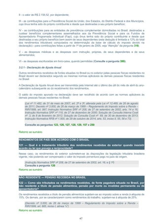 II - o valor de R$ 2.156,52, por dependente;
III - as contribuições para a Previdência Social da União, dos Estados, do Distrito Federal e dos Municípios,
cujo ônus tenha sido do próprio contribuinte e desde que destinadas a seu próprio benefício;
IV - as contribuições para as entidades de previdência complementar domiciliadas no Brasil, destinadas a
custear benefícios complementares assemelhados aos da Previdência Social e para os Fundos de
Aposentadoria Programada Individual (Fapi), cujo ônus tenha sido do próprio contribuinte e desde que
destinadas a seu próprio benefício bem assim de seus dependentes (esta dedução é limitada a 12% do total
dos rendimentos tributáveis computados na determinação da base de cálculo do imposto devido na
declaração) - para contribuições feitas a partir de 1º de janeiro de 2005, veja “Atenção” da pergunta 318;
V - as despesas médicas e as despesas com instrução, próprias, de seus dependentes e de seus
alimentandos;
VI - as despesas escrituradas em livro-caixa, quando permitidas (Consulte a pergunta 399).
3.2.1 - Declaração de Ajuste Anual
Outros rendimentos recebidos de fontes situadas no Brasil ou no exterior pelas pessoas físicas residentes no
Brasil devem ser declarados segundo as mesmas normas aplicáveis às demais pessoas físicas residentes
no Brasil.
A Declaração de Ajuste Anual deve ser transmitida pela Internet até o último dia útil do mês de abril do ano-
calendário subsequente ao do recebimento dos rendimentos.
O saldo do imposto apurado na declaração deve ser recolhido de acordo com as normas aplicáveis às
demais pessoas físicas residentes no Brasil.
(Lei nº 11.482, de 31 de maio de 2007, art. 2º e 3º, alterada pela Lei nº 12.469, de 26 de agosto
de 2011; Decreto nº 3.000, de 26 de março de 1999 – Regulamento do Imposto sobre a Renda –
RIR/1999, art. 997; Instrução Normativa SRF nº 208, de 27 de setembro de 2002, arts. 14 a 16;
Instrução Normativa SRF nº 118, de 27 de dezembro de 2000; Solução de Consulta Interna Cosit
nº 3, de 8 de fevereiro de 2012; Solução de Consulta Cosit nº 69, de 30 de dezembro de 2013;
Instrução Normativa RFB nº 1.500, de 29 de outubro de 2014, arts. 53, inciso II, 55, 56 e 73)
Consulte as perguntas 123, 126, 127, 128, 129, 157 e 250
Retorno ao sumário
RENDIMENTOS DE PAÍS SEM ACORDO COM O BRASIL
121 — Qual é o tratamento tributário dos rendimentos recebidos do exterior quando inexistir
acordo ou lei que preveja a reciprocidade?
Nesse caso, os rendimentos do exterior submetem-se às disposições da legislação tributária brasileira
vigente, não podendo ser compensado o valor do imposto porventura pago no país de origem.
(Instrução Normativa SRF nº 208, de 27 de setembro de 2002, art. 16, e § 1º)
Consulte a pergunta 120
Retorno ao sumário
NÃO RESIDENTE — PENSÃO RECEBIDA NO BRASIL
122 — Como são tributados os rendimentos recebidos, de fonte pagadora situada no Brasil, por
não residente a título de pensão alimentícia, pensão por morte ou invalidez permanente ou de
aposentadoria?
Os rendimentos recebidos a título de pensão alimentícia sujeitam-se ao imposto sobre a renda à alíquota de
15%. Os demais, por se caracterizarem como rendimentos do trabalho, sujeitam-se à alíquota de 25%.
(Decreto nº 3.000, de 26 de março de 1999 – Regulamento do Imposto sobre a Renda –
RIR/1999, art. 685, inciso I, alínea “c”)
Retorno ao sumário
67
 