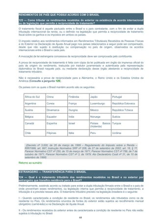 RENDIMENTOS DE PAÍS QUE POSSUI ACORDO COM O BRASIL
123 — Como tributar os rendimentos recebidos do exterior na existência de acordo internacional
ou de legislação que permita a reciprocidade de tratamento?
O tratamento fiscal é aquele pactuado entre o Brasil e o país contratante, com o fim de evitar a dupla
tributação internacional da renda, ou o definido na legislação que permita a reciprocidade de tratamento
fiscal sobre os ganhos e os impostos em ambos os países.
O imposto relativo aos rendimentos informados em Rendimentos Tributáveis Recebidos de Pessoas Físicas
e do Exterior na Declaração de Ajuste Anual pago nos países relacionados a seguir pode ser compensado,
desde que não sujeito à restituição ou compensação no país de origem, observados os acordos
internacionais entre o Brasil e cada país.
A invocação de lei estrangeira concessiva de reciprocidade deve ser comprovada pelo contribuinte.
A prova de reciprocidade de tratamento é feita com cópia da lei publicada em órgão da imprensa oficial do
país de origem do rendimento, traduzida por tradutor juramentado e autenticada pela representação
diplomática do Brasil naquele país, ou mediante declaração desse órgão atestando a reciprocidade de
tratamento tributário.
Não é necessária a prova de reciprocidade para a Alemanha, o Reino Unido e os Estados Unidos da
América (Consulte a pergunta 129).
Os países com os quais o Brasil mantém acordo são os seguintes:
África do Sul China Finlândia Japão Portugal
Argentina Coreia França Luxemburgo República Eslovaca
Áustria Dinamarca Hungria México República Tcheca
Bélgica Equador Índia Noruega Suécia
Canadá Espanha Israel Países Baixos
(Holanda)
Turquia
Chile Filipinas Itália Peru Ucrânia
(Decreto nº 3.000, de 26 de março de 1999 – Regulamento do Imposto sobre a Renda –
RIR/1999, art. 997; Instrução Normativa SRF nº 208, de 27 de setembro de 2002, art. 16, § 1º;
Parecer Normativo CST nº 250, de 15 de março de 1971; Parecer Normativo CST nº 789, de 7 de
outubro de 1971; Parecer Normativo CST nº 3, de 1979; Ato Declaratório Cosit nº 31, de 10 de
setembro de 1998)
Retorno ao sumário
ESTRANGEIRO — TRANSFERÊNCIA PARA O BRASIL
124 — Qual é o tratamento tributário dos rendimentos recebidos no Brasil e no exterior por
estrangeiro que transfira residência para o Brasil?
Preliminarmente, existindo acordo ou tratado para evitar a dupla tributação firmado entre o Brasil e o país de
onde provenham esses rendimentos, ou legislação interna que permita a reciprocidade de tratamento, a
tributação é a prevista nesses atos. O tratamento tributário previsto na legislação brasileira é o seguinte:
I - Quando caracterizada a condição de residente no Brasil, os rendimentos são tributados como os de
residente no País. Os rendimentos oriundos de fontes do exterior estão sujeitos ao recolhimento mensal
obrigatório (carnê-leão) e na Declaração de Ajuste Anual.
II - Os rendimentos recebidos do exterior antes de caracterizada a condição de residente no País não estão
sujeitos à tributação no Brasil.
68
 