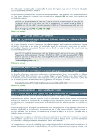 III - Não cabe a compensação na declaração de ajuste de imposto pago sob as formas de tributação
exclusiva de fonte ou tributação definitiva.
IV - Enquanto não caracterizada a condição de residência no Brasil, caso a pessoa física aufira rendimentos
no País, esses valores são tributados conforme descrito na pergunta 120, até a data do implemento da
condição de residente.
(Lei nº 9.779, de 19 de janeiro de 1999, art. 7º; Lei nº 9.718, de 23 de novembro de 1998, art. 12;
Decreto nº 3.000, de 26 de março de 1999 – Regulamento do Imposto sobre a Renda –
RIR/1999, arts. 19, 682 e 997; Instrução Normativa nº 208, de 27 de setembro de 2002, art. 16, §
1º)
Consulte as perguntas 110, 112, 119, 120 e 121
Retorno ao sumário
RESIDENTE — LUCROS DE EMPRESAS DO EXTERIOR
125 — Qual é o tratamento tributário dos lucros e dividendos recebidos por residente no Brasil de
empresa domiciliada no exterior?
Os lucros e dividendos recebidos de empresa domiciliada no exterior estão sujeitos ao recolhimento mensal
obrigatório, carnê-leão, e ao ajuste na declaração anual de rendimentos, observados os acordos,
convenções e tratados internacionais firmados entre o Brasil e o país de origem dos rendimentos, ou
reciprocidade de tratamento.
(Lei nº 7.713, de 22 de dezembro de 1988, art. 8º; Decreto nº 3.000, de 26 de março de 1999 –
Regulamento do Imposto sobre a Renda – RIR/1999, art. 997; Instrução Normativa SRF nº 208,
de 27 de setembro de 2002, art. 16, § 1º; Instrução Normativa RFB nº 1.500, de 29 de outubro de
2014, art. 53, inciso II)
Consulte as perguntas 127 e 162
Retorno ao sumário
CONVERSÃO EM REAIS — DEDUÇÕES
126 — Como devem ser convertidas em reais as deduções pagas em moeda estrangeira?
As deduções referentes a pagamentos efetuados em moeda estrangeira devem ser convertidas em dólares
dos Estados Unidos da América com base na cotação do país em que efetuadas para o dia do pagamento,
e de dólares para reais com base no valor fixado para venda pelo Banco Central do Brasil para o último dia
útil da primeira quinzena do mês anterior ao do pagamento das despesas no exterior.
(Instrução Normativa SRF nº 208, de 27 de setembro de 2002, art.16, § 4º)
Retorno ao sumário
IMPOSTO PAGO NO EXTERIOR — COMPENSAÇÃO/CONVERSÃO
127 — O imposto sobre a renda cobrado pelo país de origem pode ser compensado no Brasil
quando da existência de ato internacional ou de reciprocidade de tratamento?
O imposto sobre a renda pago em país com o qual o Brasil tenha firmado acordo, tratado ou convenção
internacional prevendo a compensação, ou naquele em que haja reciprocidade de tratamento, pode ser
considerado como redução do imposto devido no Brasil desde que não seja compensado ou restituído no
exterior.
O imposto pago no país de origem dos rendimentos pode ser compensado na apuração do valor mensal a
recolher (carnê-leão) e na declaração de rendimentos até o valor correspondente à diferença entre o
imposto calculado com a inclusão dos rendimentos de fonte no exterior e o imposto calculado sem a
inclusão desses rendimentos.
Se o pagamento do imposto no exterior for posterior ao recebimento do rendimento, mas ocorrer no mesmo
ano-calendário, a pessoa física pode compensá-lo no carnê-leão do mês do efetivo pagamento do imposto
no exterior e na Declaração de Ajuste Anual relativa a esse ano-calendário.
Se o pagamento do imposto no exterior for em ano-calendário posterior ao do recebimento do rendimento, a
pessoa física pode compensá-lo no carnê-leão do mês do efetivo pagamento do imposto no exterior e na
69
 