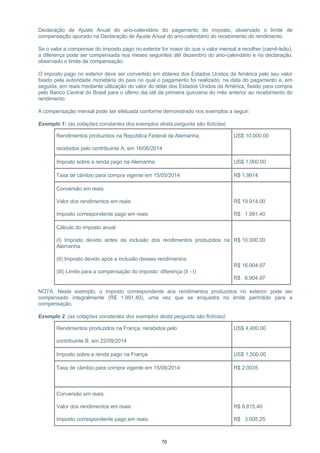 Declaração de Ajuste Anual do ano-calendário do pagamento do imposto, observado o limite de
compensação apurado na Declaração de Ajuste Anual do ano-calendário do recebimento do rendimento.
Se o valor a compensar do imposto pago no exterior for maior do que o valor mensal a recolher (carnê-leão),
a diferença pode ser compensada nos meses seguintes até dezembro do ano-calendário e na declaração,
observado o limite de compensação.
O imposto pago no exterior deve ser convertido em dólares dos Estados Unidos da América pelo seu valor
fixado pela autoridade monetária do país no qual o pagamento foi realizado, na data do pagamento e, em
seguida, em reais mediante utilização do valor do dólar dos Estados Unidos da América, fixado para compra
pelo Banco Central do Brasil para o último dia útil da primeira quinzena do mês anterior ao recebimento do
rendimento.
A compensação mensal pode ser efetuada conforme demonstrado nos exemplos a seguir:
Exemplo 1: (as cotações constantes dos exemplos desta pergunta são fictícias)
Rendimentos produzidos na República Federal da Alemanha,
recebidos pelo contribuinte A, em 16/06/2014
US$ 10,000.00
Imposto sobre a renda pago na Alemanha US$ 1,000.00
Taxa de câmbio para compra vigente em 15/05/2014 R$ 1,9914
Conversão em reais
Valor dos rendimentos em reais
Imposto correspondente pago em reais
R$ 19.914,00
R$ 1.991,40
Cálculo do imposto anual
(I) Imposto devido antes da inclusão dos rendimentos produzidos na
Alemanha
(II) Imposto devido após a inclusão desses rendimentos
(III) Limite para a compensação do imposto: diferença (II - I)
R$ 10.000,00
R$ 16.904,97
R$ 6.904,97
NOTA: Neste exemplo, o imposto correspondente aos rendimentos produzidos no exterior pode ser
compensado integralmente (R$ 1.991,40), uma vez que se enquadra no limite permitido para a
compensação.
Exemplo 2: (as cotações constantes dos exemplos desta pergunta são fictícias)
Rendimentos produzidos na França, recebidos pelo
contribuinte B, em 22/09/2014
US$ 4,400.00
Imposto sobre a renda pago na França US$ 1,500.00
Taxa de câmbio para compra vigente em 15/08/2014 R$ 2,0035
Conversão em reais
Valor dos rendimentos em reais
Imposto correspondente pago em reais
R$ 8.815,40
R$ 3.005,25
70
 