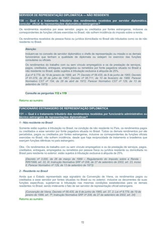 SERVIDOR DE REPRESENTAÇÃO DIPLOMÁTICA — NÃO RESIDENTE
130 — Qual é o tratamento tributário dos rendimentos recebidos por servidor diplomático,
consular, oficial de representações diplomáticas estrangeiras?
Os rendimentos recebidos por esse servidor, pagos ou creditados por fontes estrangeiras, inclusive os
correspondentes às funções oficiais exercidas no Brasil, não sofrem incidência do imposto sobre a renda.
Os rendimentos recebidos de pessoa física ou jurídica domiciliada no Brasil são tributados como os de não
residente no Brasil.
Atenção:
Incluem-se no conceito de servidor diplomático o chefe de representação ou missão e os demais
funcionários que tenham a qualidade de diplomata ou estejam no exercício das funções
consulares ou oficiais.
Os rendimentos do trabalho com ou sem vínculo empregatício e os da prestação de serviços,
pagos, creditados, entregues, empregados ou remetidos por fonte pagadora situada no Brasil a
não residente no Brasil, estão sujeitos à tributação exclusiva à alíquota de 25%.
(Lei nº 9.779, de 19 de janeiro de 1999, art. 7º; Decreto nº 56.435, de 8 de junho de 1965; Decreto
nº 61.078, de 26 de julho de 1967; Decreto nº 95.711, de 10 de fevereiro de 1988; Parecer
Normativo CST nº 154, de 28 de abril de 1972; Parecer Normativo CST nº 129, de 13 de
setembro de 1973)
Consulte as perguntas 112 e 119
Retorno ao sumário
FUNCIONÁRIO ESTRANGEIRO DE REPRESENTAÇÃO DIPLOMÁTICA
131 — Qual é o tratamento tributário dos rendimentos recebidos por funcionário administrativo ou
técnico estrangeiro de representações diplomáticas?
1 - Não residente no Brasil
Somente estão sujeitos à tributação no Brasil, na condição de não residente no País, os rendimentos pagos
ou creditados a esse servidor por fonte pagadora situada no Brasil. Todos os demais rendimentos por ele
percebidos, pagos ou creditados por fontes estrangeiras, inclusive os correspondentes às funções oficiais
exercidas no Brasil, não sofrem incidência, desde que haja reciprocidade de tratamento a brasileiros que
exerçam funções idênticas no país estrangeiro.
Obs.: Os rendimentos do trabalho com ou sem vínculo empregatício e os da prestação de serviços, pagos,
creditados, entregues, empregados ou remetidos por pessoa física ou jurídica residente ou domiciliada no
Brasil para residente no exterior, estão sujeitos à tributação exclusiva à alíquota de 25%.
(Decreto nº 3.000, de 26 de março de 1999 – Regulamento do Imposto sobre a Renda -
RIR/1999, art. 22, III; Instrução Normativa SRF nº 208, de 27 de setembro de 2002, art. 23, inciso
II; Parecer Normativo nº 129, de 13 de setembro de 1973)
2 - Residente no Brasil
Ainda que o Estado representado seja signatário da Convenção de Viena, os rendimentos pagos ou
creditados a esse servidor por fontes situadas no Brasil ou no exterior, inclusive os decorrentes de suas
funções específicas, sujeitam-se à tributação nas mesmas condições estabelecidas para os demais
residentes no Brasil, sendo irrelevante o fato de ser servidor de representação oficial estrangeira.
(Convenção de Viena, Decreto nº 56.435, de 8 de junho de 1965, art. 37, 2; Lei nº 9.779, de 19 de
janeiro de 1999, art. 7º; Instrução Normativa SRF nº 208, de 27 de setembro de 2002, art. 24)
Retorno ao sumário
72
 