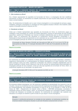 EMPREGADO PARTICULAR — MISSÃO DIPLOMÁTICA
132 — Qual é o tratamento tributário dos rendimentos auferidos por empregado particular
estrangeiro de membros de missão diplomática?
1 - Não residente no Brasil
Se o Estado representado for signatário da Convenção de Viena e o empregado não tiver residência
permanente no Brasil, os rendimentos do trabalho decorrentes de suas funções estão isentos do imposto
sobre a renda brasileiro.
Obs.: Os rendimentos do trabalho com ou sem vínculo empregatício e os da prestação de serviços, pagos,
creditados, entregues, empregados ou remetidos por fonte pagadora situada no Brasil a não residente, estão
sujeitos à tributação exclusiva à alíquota de 25%.
2 - Residente no Brasil
Ainda que o Estado representado seja signatário da Convenção de Viena, os rendimentos pagos ou
creditados a esse empregado por membro de missão diplomática, inclusive os decorrentes de suas funções
específicas, sujeitam-se à tributação nas mesmas condições estabelecidas para os demais residentes no
Brasil. Assim, os rendimentos são tributáveis no recolhimento mensal obrigatório (carnê-leão) e na
Declaração de Ajuste Anual correspondente ao ano-calendário de seu recebimento, sendo irrelevante o fato
de ser empregado particular de membro de representação oficial estrangeira.
(Convenção de Viena, Decreto nº 56.435, de 8 de junho de 1965, art. 37, 2 e 4; Lei nº 9.779, de
19 de janeiro de 1999, art. 7º; Instrução Normativa SRF nº 208, de 27 de setembro de 2002, art.
24)
Retorno ao sumário
SERVIDOR DE MISSÃO DIPLOMÁTICA — RESIDENTE NO BRASIL
133 — Qual é o tratamento tributário dos rendimentos auferidos por residente no Brasil que seja
servidor administrativo, técnico de missão diplomática ou empregado particular de seus
membros?
Os rendimentos do trabalho de residente no Brasil, decorrentes de suas funções específicas, prestadas a
organismos internacionais ou a representações de Estados estrangeiros ou a seus membros, bem como
sobre quaisquer outros que aufira, sujeitam-se à tributação nas mesmas condições estabelecidas para os
demais residentes no Brasil, sendo irrelevante o fato de ser servidor de representação oficial estrangeira ou
empregado particular de seus membros, ainda que esta seja signatária da Convenção de Viena. Assim, os
rendimentos sujeitam-se ao carnê-leão e ao ajuste anual.
( Instrução Normativa SRF nº 208, de 27 de setembro de 2002, art. 24)
Retorno ao sumário
EMPREGADO DE EMPRESAS ESTATAIS ESTRANGEIRAS NO BRASIL
134 — Qual é o tratamento tributário dos rendimentos recebidos por empregado de empresas
estatais estrangeiras situadas no Brasil?
As empresas estatais estrangeiras, por não possuírem qualidade de representação dos governos a que se
vinculam, mas por se constituírem em seus instrumentos de exploração de atividade econômica, distinguem-
se, fundamentalmente, das entidades enumeradas no inciso III do art. 22 do Decreto nº 3.000, de 26 de
março de 1999 – Regulamento do Imposto sobre a Renda – RIR/1999 (embaixadas, consulados e
repartições oficiais de outros países). Assim, os rendimentos auferidos por empregado brasileiro residente
no Brasil são tributados na condição de residente. Os rendimentos do estrangeiro não residente são
tributados na condição de residente a partir da data em que adquirir vínculo empregatício.
Atenção:
Enquanto o contribuinte permanecer na condição de não residente, os rendimentos recebidos de
empresas estatais estrangeiras situadas no país são tributados exclusivamente na fonte.
73
 