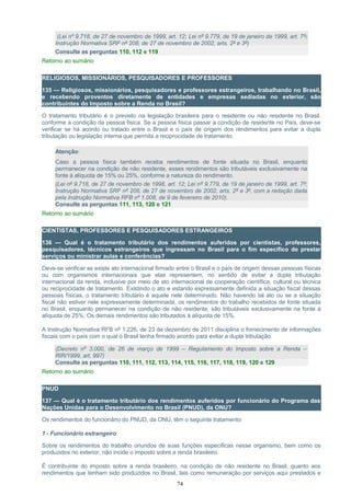 (Lei nº 9.718, de 27 de novembro de 1999, art. 12; Lei nº 9.779, de 19 de janeiro de 1999, art. 7º;
Instrução Normativa SRF nº 208, de 27 de novembro de 2002, arts. 2º e 3º)
Consulte as perguntas 110, 112 e 119
Retorno ao sumário
RELIGIOSOS, MISSIONÁRIOS, PESQUISADORES E PROFESSORES
135 — Religiosos, missionários, pesquisadores e professores estrangeiros, trabalhando no Brasil,
e recebendo proventos diretamente de entidades e empresas sediadas no exterior, são
contribuintes do Imposto sobre a Renda no Brasil?
O tratamento tributário é o previsto na legislação brasileira para o residente ou não residente no Brasil,
conforme a condição da pessoa física. Se a pessoa física passar a condição de residente no País, deve-se
verificar se há acordo ou tratado entre o Brasil e o país de origem dos rendimentos para evitar a dupla
tributação ou legislação interna que permita a reciprocidade de tratamento.
Atenção:
Caso a pessoa física também receba rendimentos de fonte situada no Brasil, enquanto
permanecer na condição de não residente, esses rendimentos são tributáveis exclusivamente na
fonte à alíquota de 15% ou 25%, conforme a natureza do rendimento.
(Lei nº 9.718, de 27 de novembro de 1998, art. 12; Lei nº 9.779, de 19 de janeiro de 1999, art. 7º;
Instrução Normativa SRF nº 208, de 27 de novembro de 2002, arts. 2º e 3º, com a redação dada
pela Instrução Normativa RFB nº 1.008, de 9 de fevereiro de 2010).
Consulte as perguntas 111, 113, 120 e 121
Retorno ao sumário
CIENTISTAS, PROFESSORES E PESQUISADORES ESTRANGEIROS
136 — Qual é o tratamento tributário dos rendimentos auferidos por cientistas, professores,
pesquisadores, técnicos estrangeiros que ingressam no Brasil para o fim específico de prestar
serviços ou ministrar aulas e conferências?
Deve-se verificar se existe ato internacional firmado entre o Brasil e o país de origem dessas pessoas físicas
ou com organismos internacionais que elas representem, no sentido de evitar a dupla tributação
internacional da renda, inclusive por meio de ato internacional de cooperação científica, cultural ou técnica
ou reciprocidade de tratamento. Existindo o ato e estando expressamente definida a situação fiscal dessas
pessoas físicas, o tratamento tributário é aquele nele determinado. Não havendo tal ato ou se a situação
fiscal não estiver nele expressamente determinada, os rendimentos do trabalho recebidos de fonte situada
no Brasil, enquanto permanecer na condição de não residente, são tributáveis exclusivamente na fonte à
alíquota de 25%. Os demais rendimentos são tributados à alíquota de 15%.
A Instrução Normativa RFB nº 1.226, de 23 de dezembro de 2011 disciplina o fornecimento de informações
fiscais com o país com o qual o Brasil tenha firmado acordo para evitar a dupla tributação.
(Decreto nº 3.000, de 26 de março de 1999 – Regulamento do Imposto sobre a Renda –
RIR/1999, art. 997)
Consulte as perguntas 110, 111, 112, 113, 114, 115, 116, 117, 118, 119, 120 e 129
Retorno ao sumário
PNUD
137 — Qual é o tratamento tributário dos rendimentos auferidos por funcionário do Programa das
Nações Unidas para o Desenvolvimento no Brasil (PNUD), da ONU?
Os rendimentos do funcionário do PNUD, da ONU, têm o seguinte tratamento:
1 - Funcionário estrangeiro
Sobre os rendimentos do trabalho oriundos de suas funções específicas nesse organismo, bem como os
produzidos no exterior, não incide o imposto sobre a renda brasileiro.
É contribuinte do imposto sobre a renda brasileiro, na condição de não residente no Brasil, quanto aos
rendimentos que tenham sido produzidos no Brasil, tais como remuneração por serviços aqui prestados e
74
 