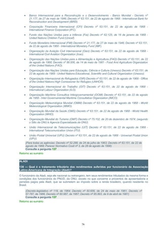 • Banco Internacional para a Reconstrução e o Desenvolvimento - Banco Mundial - Decreto nº
21.177, de 27 de maio de 1946; Decreto nº 63.151, de 22 de agosto de 1968 - International Bank for
Reconstruction and Development (IBRD).
• Corporação Financeira Internacional (CFI) Decreto nº 63.151, de 22 de agosto de 1968 -
International Finance Corporation (IFC).
• Fundo das Nações Unidas para a Infância (Fisi) Decreto nº 62.125, de 16 de janeiro de 1968 -
United Nations Children Fund (Unicef).
• Fundo Monetário Internacional (FMI) Decreto nº 21.177, de 27 de maio de 1946; Decreto nº 63.151,
de 22 de agosto de 1968 - International Monetary Fund (IMF).
• Organização da Aviação Civil Internacional (Oaci) Decreto nº 63.151, de 22 de agosto de 1968 -
International Civil Aviation Organization (Icao).
• Organização das Nações Unidas para a Alimentação e Agricultura (FAO) Decreto nº 63.151, de 22
de agosto de 1968; Decreto nº 86.006, de 14 de maio de 1981 - Food And Agriculture Organization
of the United Nations (FAO).
• Organização das Nações Unidas para Educação, Ciência e Cultura (Unesco) Decreto nº 63.151, de
22 de agosto de 1968 - United Nations Educational, Scientific and Cultural Organization (Unesco).
• Organização Internacional de Refugiados (OIR) Decreto nº 63.151, de 22 de agosto de 1968 - Office
of the United Nations High Comissioner for Refugies (UNHCR).
• Organização Internacional do Trabalho (OIT) Decreto nº 63.151, de 22 de agosto de 1968 -
International Labour Organization (ILO).
• Organização Marítima Consultiva Intergovernamental (OCMI) Decreto nº 63.151, de 22 de agosto
de 1968 - Inter-Governamental Maritime Consultative Organization (IMCO).
• Organização Meteorológica Mundial (OMM) Decreto nº 63.151, de 22 de agosto de 1968 - World
Meteorological Organization (WMO).
• Organização Mundial da Saúde (OMS) Decreto nº 63.151, de 22 de agosto de 1968 - World Health
Organization (WHO).
• Organização Mundial do Turismo (OMT) Decreto nº 75.102, de 20 de dezembro de 1974; (segundo
o Sitio da ONU é Agencia Especializada da ONU).
• União Internacional de Telecomunicações (UIT) Decreto nº 63.151, de 22 de agosto de 1968 -
International Telecomunication Union (ITU).
• União Postal Universal (UPU) Decreto nº 63.151, de 22 de agosto de 1968 - Universal Postal Union
(UPU).
(Para todas as agências: Decreto nº 52.288, de 24 de julho de 1963; Decreto nº 63.151, de 22 de
agosto de 1968; Parecer Normativo Cosit nº 3, de 28 de agosto de 1996)
Consulte a pergunta 137
Retorno ao sumário
ALADI
139 — Qual é o tratamento tributário dos rendimentos auferidos por funcionário da Associação
Latino-Americana de Integração (Aladi)?
O funcionário da Aladi, seja ele nacional ou estrangeiro, tem seus rendimentos tributados da mesma forma e
condições dos funcionários do PNUD, da ONU, exceto no que concerne a proventos de aposentadoria e
pensões pagos pela Aladi, que se submetem ao imposto sobre a renda brasileiro, quando residente no
Brasil.
(Decreto-legislativo nº 118, de 1964; Decreto nº 50.656, de 24 de maio de 1961, Decreto nº
57.787, de 1966, Decreto nº 60.987, de 1967; Decreto nº 85.893, de 9 de abril de 1981)
Consulte a pergunta 137
Retorno ao sumário
76
 