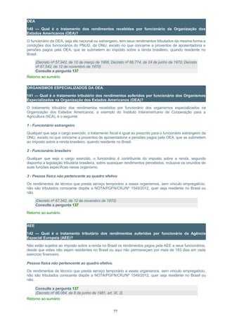 OEA
140 — Qual é o tratamento dos rendimentos recebidos por funcionário da Organização dos
Estados Americanos (OEA)?
O funcionário da OEA, seja ele nacional ou estrangeiro, tem seus rendimentos tributados da mesma forma e
condições dos funcionários do PNUD, da ONU, exceto no que concerne a proventos de aposentadoria e
pensões pagos pela OEA, que se submetem ao imposto sobre a renda brasileiro, quando residente no
Brasil.
(Decreto nº 57.942, de 10 de março de 1966, Decreto nº 66.774, de 24 de junho de 1970; Decreto
nº 67.542, de 12 de novembro de 1970)
Consulte a pergunta 137
Retorno ao sumário
ORGANISMOS ESPECIALIZADOS DA OEA
141 — Qual é o tratamento tributário dos rendimentos auferidos por funcionário dos Organismos
Especializados na Organização dos Estados Americanos (OEA)?
O tratamento tributário dos rendimentos recebidos por funcionário dos organismos especializados na
Organização dos Estados Americanos, a exemplo do Instituto Interamericano de Cooperação para a
Agricultura (IICA), é o seguinte:
1 - Funcionário estrangeiro
Qualquer que seja o cargo exercido, o tratamento fiscal é igual ao prescrito para o funcionário estrangeiro da
ONU, exceto no que concerne a proventos de aposentadoria e pensões pagos pela OEA, que se submetem
ao imposto sobre a renda brasileiro, quando residente no Brasil.
2 - Funcionário brasileiro
Qualquer que seja o cargo exercido, o funcionário é contribuinte do imposto sobre a renda, segundo
disponha a legislação tributária brasileira, sobre quaisquer rendimentos percebidos, inclusive os oriundos de
suas funções específicas nesse organismo.
3 - Pessoa física não pertencente ao quadro efetivo
Os rendimentos de técnico que presta serviço temporário a esses organismos, sem vínculo empregatício,
não são tributados consoante dispõe a NOTA/PGFN/CRJ/Nº 1549/2012, quer seja residente no Brasil ou
não.
(Decreto nº 67.542, de 12 de novembro de 1970)
Consulte a pergunta 137
Retorno ao sumário
AEE
142 — Qual é o tratamento tributário dos rendimentos auferidos por funcionário da Agência
Espacial Europeia (AEE)?
Não estão sujeitos ao imposto sobre a renda no Brasil os rendimentos pagos pela AEE a seus funcionários,
desde que estes não sejam residentes no Brasil ou aqui não permaneçam por mais de 183 dias em cada
exercício financeiro.
Pessoa física não pertencente ao quadro efetivo.
Os rendimentos de técnico que presta serviço temporário a esses organismos, sem vínculo empregatício,
não são tributados consoante dispõe a NOTA/PGFN/CRJ/Nº 1549/2012, quer seja residente no Brasil ou
não.
Consulte a pergunta 137
(Decreto nº 86.084, de 8 de junho de 1981, art. IX, 2)
Retorno ao sumário
77
 