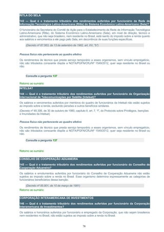 RITLA DO SELA
143 — Qual é o tratamento tributário dos rendimentos auferidos por funcionário da Rede de
Informação Tecnológica Latino-Americana (Ritla) do Sistema Econômico Latino-Americano (Sela)?
O funcionário da Secretaria do Comitê de Ação para o Estabelecimento da Rede de Informação Tecnológica
Latino-Americana (Ritla), do Sistema Econômico Latino-Americano (Sela), em nível de direção, técnico e
administrativo, que não seja brasileiro, nem residente no Brasil, está isento do imposto sobre a renda quanto
aos salários e vencimentos a ele pago pelo Sela, em decorrência de suas funções específicas.
(Decreto nº 87.563, de 13 de setembro de 1982, art. XV, "b")
Pessoa física não pertencente ao quadro efetivo
Os rendimentos de técnico que presta serviço temporário a esses organismos, sem vínculo empregatício,
não são tributados consoante dispõe a NOTA/PGFN/CRJ/Nº 1549/2012, quer seja residente no Brasil ou
não.
Consulte a pergunta 137
Retorno ao sumário
INTELSAT
144 — Qual é o tratamento tributário dos rendimentos auferidos por funcionário da Organização
Internacional de Telecomunicações por Satélite (Intelsat)?
Os salários e vencimentos auferidos por membros do quadro de funcionários da Intelsat não estão sujeitos
ao imposto sobre a renda, excluindo pensões e outros benefícios similares.
(Decreto nº 85.306, de 30 de outubro de 1980, capítulo II, art. 7, “f”, do Protocolo sobre Privilégios, Isenções
e Imunidades da Intelsat)
Pessoa física não pertencente ao quadro efetivo
Os rendimentos de técnico que presta serviço temporário a esses organismos, sem vínculo empregatício,
não são tributados consoante dispõe a NOTA/PGFN/CRJ/Nº 1549/2012, quer seja residente no Brasil ou
não.
Consulte a pergunta 137
Retorno ao sumário
CONSELHO DE COOPERAÇÃO ADUANEIRA
145 — Qual é o tratamento tributário dos rendimentos auferidos por funcionário do Conselho de
Cooperação Aduaneira?
Os salários e emolumentos auferidos por funcionário do Conselho de Cooperação Aduaneira não estão
sujeitos ao imposto sobre a renda no Brasil. Esse organismo determina expressamente as categorias de
funcionários beneficiários dessa isenção.
(Decreto nº 85.801, de 10 de março de 1981)
Retorno ao sumário
CORPORAÇÃO INTERAMERICANA DE INVESTIMENTOS
146 — Qual é o tratamento tributário dos rendimentos auferidos por funcionário da Corporação
Interamericana de Investimentos?
Os salários e honorários auferidos por funcionário e empregado da Corporação, que não sejam brasileiros
nem residentes no Brasil, não estão sujeitos ao imposto sobre a renda no Brasil.
78
 