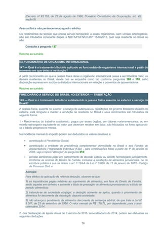 (Decreto nº 93.153, de 22 de agosto de 1986, Convênio Constitutivo da Corporação, art. VII,
seção 9)
Pessoa física não pertencente ao quadro efetivo
Os rendimentos de técnico que presta serviço temporário a esses organismos, sem vínculo empregatício,
não são tributados consoante dispõe a NOTA/PGFN/CRJ/Nº 1549/2012, quer seja residente no Brasil ou
não.
Consulte a pergunta 137
Retorno ao sumário
EX-FUNCIONÁRIO DE ORGANISMO INTERNACIONAL
147 — Qual é o tratamento tributário aplicado ao funcionário de organismo internacional a partir do
momento em que deixa a instituição?
A partir do momento em que a pessoa física deixa o organismo internacional passa a ser tributada como os
demais residentes no Brasil, desde que se enquadre como tal, conforme perguntas 108 e 110, salvo
disposição expressa em acordo ou tratados internacionais em relação a proventos de aposentadoria.
Retorno ao sumário
FUNCIONÁRIO A SERVIÇO DO BRASIL NO EXTERIOR — TRIBUTAÇÃO
148 — Qual é o tratamento tributário estabelecido à pessoa física ausente no exterior a serviço do
Brasil?
A pessoa física, ausente no exterior, a serviço de autarquias ou repartições do governo brasileiro situados no
exterior, está obrigada a manter a condição de residente no Brasil e seus rendimentos são tributados da
seguinte forma:
1 - Rendimentos do trabalho assalariado, pagos por esses órgãos, em dólares norte-americanos, ou em
moeda estrangeira equivalente ao valor que deveriam receber em dólar, são tributados na fonte aplicando-
se a tabela progressiva mensal.
Na incidência mensal do imposto podem ser deduzidos os valores relativos a:
• contribuição à Previdência Social;
• contribuição a entidade de previdência complementar domiciliada no Brasil e aos Fundos de
Aposentadoria Programada Individual (Fapi) - para contribuições feitas a partir de 1º de janeiro de
2005, veja o tópico “Atenção” da pergunta 318;
• pensão alimentícia paga em cumprimento de decisão judicial ou acordo homologado judicialmente,
conforme as normas do Direito de Família, inclusive a prestação de alimentos provisionais, ou de
escritura pública a que se refere o art. 1.124-A da Lei nº 5.869, de 11 de janeiro de 1973 - Código
de Processo Civil; e
Atenção:
Para efeitos da aplicação da referida dedução, observe-se que:
1) as importâncias pagas relativas ao suprimento de alimentos, em face do Direito de Família,
serão aquelas em dinheiro e somente a título de prestação de alimentos provisionais ou a título de
pensão alimentícia;
2) tratando-se de sociedade conjugal, a dedução somente se aplica, quando o provimento de
alimentos for decorrente da dissolução daquela sociedade;
3) não alcança o provimento de alimentos decorrente de sentença arbitral, de que trata a Lei nº
9.307, de 23 de setembro de 1996. O valor mensal de R$ 179,71, por dependente, para o ano-
calendário 2014.
2 - Na Declaração de Ajuste Anual do Exercício de 2015, ano-calendário de 2014, podem ser efetuadas as
seguintes deduções:
79
 