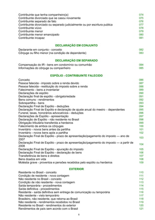 Contribuinte que tenha companheiro(a) 074
Contribuinte divorciado que se casou novamente 075
Contribuinte separado de fato 076
Contribuinte divorciado ou separado judicialmente ou por escritura publica 077
Contribuinte viúvo 078
Contribuinte menor 079
Contribuinte menor emancipado 080
Contribuinte incapaz 081
DECLARAÇÃO EM CONJUNTO
Declarante em conjunto - conceito 082
Cônjuge ou filho menor (na condição de dependente) 083
DECLARAÇÃO EM SEPARADO
Compensação do IR - bens em condomínio ou comunhão 084
Informações do cônjuge ou companheiro 085
ESPÓLIO - CONTRIBUINTE FALECIDO
Conceito 086
Pessoa falecida - imposto sobre a renda devido 087
Pessoa falecida - restituição do imposto sobre a renda 088
Falecimento - bens a inventariar 089
Declarações de espólio 090
Declaração final de espólio - obrigatoriedade 091
Bens comuns - rendimentos 092
Sobrepartilha - bens 093
Declaração Final de Espólio - deduções 094
Declaração Final de Espólio e declaração de ajuste anual do meeiro – dependentes 095
Funeral, taxas, honorários advocatícios - deduções 096
Declarações de Espólio - apresentação 097
Declaração de Espólio - não residente no Brasil 098
Obrigação tributária transferida a herdeiros 099
Falecimento de ambos os cônjuges 100
Inventário - novos bens antes da partilha 101
Inventário - novos bens após a partilha 102
Declaração Final de Espólio - prazo de apresentação/pagamento do imposto — ano de
2007
103
Declaração Final de Espólio - prazo de apresentação/pagamento do imposto — a partir de
2008
104
Declaração Final de Espólio - apuração do imposto 105
Declaração Final de Espólio - declaração de bens 106
Transferência de bens e direitos 107
Bens doados em vida 108
Moléstia grave - proventos e pensões recebidos pelo espólio ou herdeiros 109
EXTERIOR
Residente no Brasil - conceito 110
Condição de residente - nova contagem 111
Não residente no Brasil - conceito 112
Condição de não residente - nova contagem 113
Saída temporária - procedimentos 114
Saída definitiva - procedimentos 115
Residente - saída definitiva sem entrega de comunicação ou temporária 116
Não residente - visto temporário 117
Brasileiro, não residente, que retorna ao Brasil 118
Não residente - rendimentos recebidos no Brasil 119
Residente no Brasil - rendimentos do exterior 120
Rendimentos de país sem acordo com o Brasil 121
8
 