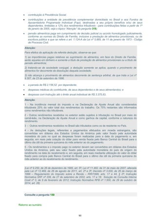 • contribuição à Previdência Social;
• contribuições a entidade de previdência complementar domiciliada no Brasil e aos Fundos de
Aposentadoria Programada Individual (Fapi), destinadas a seu próprio benefício e/ou de seus
dependentes, limitadas a 12% dos rendimentos tributáveis - para contribuições feitas a partir de 1º
de janeiro de 2005, veja o tópico “Atenção” da pergunta 318;
• pensão alimentícia paga em cumprimento de decisão judicial ou acordo homologado judicialmente,
conforme as normas do Direito de Família, inclusive a prestação de alimentos provisionais, ou de
escritura pública a que se refere o art. 1.124-A da Lei nº 5.869, de 11 de janeiro de 1973 - Código
de Processo Civil;
Atenção:
Para efeitos da aplicação da referida dedução, observe-se que:
1) as importâncias pagas relativas ao suprimento de alimentos, em face do Direito de Família,
serão aquelas em dinheiro e somente a título de prestação de alimentos provisionais ou a título de
pensão alimentícia;
2) tratando-se de sociedade conjugal, a dedução somente se aplica, quando o provimento de
alimentos for decorrente da dissolução daquela sociedade;
3) não alcança o provimento de alimentos decorrente de sentença arbitral, de que trata a Lei nº
9.307, de 23 de setembro de 1996.
• a parcela de R$ 2.156,52 por dependente;
• despesas médicas do contribuinte, de seus dependentes e de seus alimentandos; e
• despesas com instrução até o limite anual individual de R$ 3.375,83.
Atenção:
1 - Na incidência mensal do imposto e na Declaração de Ajuste Anual são considerados
tributáveis 25% do valor total dos rendimentos do trabalho. Os 75% restantes são informados
como rendimentos não tributáveis.
2 - Outros rendimentos recebidos no exterior estão sujeitos à tributação no Brasil por meio do
carnê-leão, na Declaração de Ajuste Anual e como ganhos de capital, conforme a natureza do
rendimento.
3 - Outros rendimentos recebidos no Brasil são tributados como os de residente no País.
4 - As deduções legais, referentes a pagamentos efetuados em moeda estrangeira, são
convertidas em dólares dos Estados Unidos da América pelo valor fixado pela autoridade
monetária do país no qual as despesas foram realizadas para a data do pagamento e, em
seguida, em reais pela cotação do dólar para venda fixada pelo Banco Central do Brasil para o
último dia útil da primeira quinzena do mês anterior ao do pagamento.
5 - Os rendimentos e o imposto pago no exterior devem ser convertidos em dólares dos Estados
Unidos da América, pelo seu valor fixado pela autoridade monetária do país de origem do
rendimento na data do recebimento e, em seguida, em reais mediante utilização do valor do dólar
fixado para compra pelo Banco Central do Brasil para o último dia útil da primeira quinzena do
mês anterior ao do recebimento do rendimento.
(Lei nº 9.250, de 26 de dezembro de 1995, art. 5º; Lei nº 11.482, de 31 de maio de 2007, alterada
pela Lei nº 12.469, de 26 de agosto de 2011, art. 2º e 3º; Decreto nº 3.000, de 26 de março de
1999 – Regulamento do Imposto sobre a Renda – RIR/1999, arts. 17 e 44, § 2º; Instrução
Normativa SRF nº 208, de 27 de setembro de 2002, arts. 17 e 18; Solução de Consulta Interna
Cosit nº 3, de 8 de fevereiro de 2012; Instrução Normativa RFB nº 1.500, de 29 de outubro de
2014, art. 28)
Consulte a pergunta 150
Retorno ao sumário
80
 