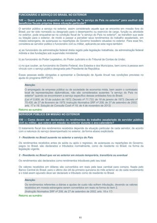 FUNCIONÁRIO A SERVIÇO DO BRASIL NO EXTERIOR
149 — Quem pode se enquadrar na condição de "a serviço do País no exterior" para usufruir dos
benefícios fiscais próprios dessa situação particular?
O servidor público a serviço no exterior, assim considerado aquele que se encontra em missão fora do
Brasil, por ter sido nomeado ou designado para o desempenho ou exercício de cargo, função ou atividade
no exterior, pode enquadrar-se na condição fiscal de "a serviço do País no exterior", se transferir sua sede
ou lotação para o exterior, de modo a passar a perceber seus rendimentos do trabalho assalariado, em
moeda estrangeira, de autarquias ou repartições do Governo brasileiro situadas no exterior. Para esse fim,
considera-se servidor público o funcionário civil ou militar, aplicando-se esta regra também:
a) ao funcionário da administração federal direta regido pela legislação trabalhista, da administração federal
indireta e das fundações sob supervisão ministerial;
b) ao funcionário do Poder Legislativo, do Poder Judiciário e do Tribunal de Contas da União;
c) no que couber, ao funcionário do Distrito Federal, dos Estados e dos Municípios, bem como à pessoa sem
vínculo com o serviço público designada pelo Presidente da República.
Essas pessoas estão obrigadas a apresentar a Declaração de Ajuste Anual nas condições previstas no
ajuda do programa IRPF2015.
Atenção:
O empregado de empresa pública ou de sociedade de economia mista, bem assim o contratado
local de representações diplomáticas, não são considerados ausentes "a serviço do País no
exterior" quando se encontrarem a serviço específico dessas entidades fora do Brasil.
(Lei nº 5.809, de 10 de outubro de 1972; Decreto nº 71.733, de 18 de janeiro de 1973; Decreto nº
75.430, de 27 de fevereiro de 1975; Instrução Normativa SRF nº 208, de 27 de setembro de 2002,
arts. 17 e 18; Solução de Consulta Cosit nº 19, de 4 de novembro de 2013)
Retorno ao sumário
SERVIDOR PÚBLICO EM MISSÃO NO EXTERIOR
150 — Como devem ser declarados os rendimentos do trabalho assalariado de servidor público,
civil ou militar, que esteve em missão no exterior durante o ano-calendário?
O tratamento fiscal dos rendimentos recebidos depende da situação particular de cada servidor, de acordo
com a natureza do serviço desempenhado no exterior, da forma abaixo explicitada.
1 - Residente no Brasil ausente no exterior a serviço do País
Os rendimentos recebidos antes da saída ou após o regresso, de autarquias ou repartições do Governo,
pagos no Brasil, são declarados e tributados normalmente, como de residente no Brasil, na forma da
legislação vigente.
2 - Residente no Brasil que vai ao exterior em missão temporária, transitória ou eventual
Os rendimentos são declarados como rendimentos tributáveis pelo seu total.
Os valores recebidos em dólares são convertidos em reais pela taxa cambial para compra, fixada pelo
Banco Central do Brasil, para o último dia útil da primeira quinzena do mês anterior ao de cada recebimento
e o total assim apurado deve ser declarado e tributado como de residente no Brasil.
Atenção:
Os rendimentos referentes a diárias e ajudas de custo não sofrem tributação, devendo os valores
recebidos em moeda estrangeira serem convertidos em reais na forma do item 2.
(Instrução Normativa SRF nº 208, de 27 de setembro de 2002, arts. 16 e 17)
Retorno ao sumário
81
 