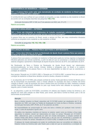 TRANSFERÊNCIA DE RESIDÊNCIA — EXTERIOR
151 — A pessoa física pode optar pela manutenção da condição de residente no Brasil quando
transfere a residência para o exterior?
O contribuinte tem que verificar em que condição se enquadra, ou seja, residente ou não residente no Brasil,
de acordo com as condições descritas nas perguntas 110 e 112.
(Instrução Normativa SRF nº 208, de 27 de setembro de 2002, arts. 2º e 3º)
Retorno ao sumário
TRABALHO ASSALARIADO — EXTERIOR
152 — Como são tributados os rendimentos do trabalho assalariado auferidos no exterior por
brasileiro que saiu do Brasil para prestar serviço a empresa estrangeira?
A pessoa física que se ausentou do Brasil, exceto a serviço do País, tem seus rendimentos tributados
conforme se enquadre como residente ou não residente no Brasil.
Consulte as perguntas 110, 112, 119 e 120
Retorno ao sumário
DECLARAÇÃO DE BENS — PESSOA FÍSICA QUE PASSA A SER RESIDENTE
153 — Como deve informar os bens na Declaração de Ajuste Anual a pessoa física que passou à
condição de residente no Brasil em 2014?
A pessoa física que passou à condição de residente no Brasil está sujeita às normas vigentes na legislação
tributária aplicáveis aos demais residentes, a partir da data em que se caracterizar a condição de residente,
estando obrigada a apresentar a Declaração de Ajuste Anual do exercício de 2015, ano-calendário de 2014.
Na Declaração de Bens e Direitos da Declaração de Ajuste Anual devem ser relacionados,
pormenorizadamente, os bens móveis, imóveis, direitos e obrigações que, no Brasil e no exterior,
constituíam o patrimônio da pessoa física e o de seus dependentes na data em que se caracterizou a
condição de residente.
Nos campos “Situação em 31/12/2013 (R$)” e “Situação em 31/12/2014 (R$)”, a pessoa física que passou à
condição de residente no Brasil deve declarar os bens e direitos, situados no exterior:
I - se adquiridos até 31/12/1999, pela cotação cambial de venda, fixada pelo Banco Central do Brasil, para o
dia da transmissão da propriedade. Caso a moeda utilizada na aquisição dos bens e direitos não tenha
cotação no Brasil, o valor de aquisição dos bens e direitos deve ser convertido em dólar, mediante a cotação
cambial fixada pela autoridade monetária do país cuja moeda tenha sido utilizada na aquisição, e, em
seguida, para a moeda nacional;
II - se adquiridos a partir de 01/01/2000, convertidos em dólares dos Estados Unidos da América e, em
seguida em reais pela cotação do dólar fixada, para venda, pelo Banco Central do Brasil, para o dia da
transmissão da propriedade.
Atenção:
Bens e direitos situados no Brasil, adquiridos até 31/12/1995 podem ser atualizados até 31 de
dezembro de 1995, com base na Tabela de Atualização do Custo de Bens e Direitos, constante
na Instrução Normativa SRF nº 208, de 27 de setembro de 2002.
Na impossibilidade de comprovação do custo dos bens e direitos por qualquer meio normal e
usual, o custo de aquisição é igual a zero.
Os saldos dos depósitos mantidos em bancos no exterior, assim como as dívidas e ônus reais
assumidos no exterior, devem ser relacionados em reais, no campo “Situação em 31/12/2013
(R$)”, utilizando-se, para a conversão do valor em moeda estrangeira, a cotação cambial de
compra fixada pelo Banco Central do Brasil para o dia em que se caracterizar a condição de
residente no Brasil. No campo “Situação em 31/12/2014 (R$)” a cotação é a de 30/12/2014.
O estoque de moeda estrangeira em poder do contribuinte deve ser convertido em dólares dos
Estados Unidos da América pelo valor fixado para a data em que se caracterizou a condição de
82
 