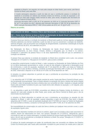 residente no Brasil e, em seguida, em reais pela cotação do dólar fixada, para venda, pelo Banco
Central do Brasil, para esta data.
A moeda estrangeira adquirida a partir da data em que o contribuinte passou à condição de
residente é convertida em dólares dos Estados Unidos da América, na data da aquisição e, em
seguida em reais pela cotação média mensal do dólar, para venda, divulgada pela Secretaria da
Receita Federal do Brasil (RFB).
(Instrução Normativa SRF nº 208, de 27 de setembro de 2002 art. 8; Instrução Normativa SRF nº
84, de 11 de outubro de 2001, alterada pela Instrução Normativa nº 599, de 28 de dezembro de
2005; Instrução Normativa RFB nº 1.500, 29 de outubro de 2014, art. 74, §§ 4º a 8º)
Retorno ao sumário
DECLARAÇÃO DE BENS — PESSOA FÍSICA QUE READQUIRE A CONDIÇÃO DE RESIDENTE
154 — Como deve informar os bens e direitos na Declaração de Ajuste Anual a pessoa física que
retornou à condição de residente no Brasil em 2014?
A pessoa física que retornou à condição de residente no Brasil está sujeita às normas vigentes na legislação
tributária aplicáveis aos demais residentes a partir da data em que se caracterizar a condição de residente,
estando obrigada, caso se enquadre nas condições de obrigatoriedade, a apresentar a Declaração de Ajuste
Anual do exercício de 2015, ano-calendário de 2014.
Na Declaração de Bens e Direitos da Declaração de Ajuste Anual devem ser relacionados,
pormenorizadamente, os bens móveis, imóveis, direitos e obrigações que, no Brasil e no exterior,
constituíam o patrimônio da pessoa física e o de seus dependentes na data em que se caracterizou a
condição de residente.
A pessoa física que retornar à condição de residente no Brasil deve considerar como custo, nos campos
“Situação em 31/12/2013” e “Situação em 31/12/2014”, para os bens e direitos:
a) adquiridos anteriormente à saída do Brasil, o valor constante na Declaração de Saída Definitiva do País
ou na última declaração apresentada ou, ainda, no caso de não obrigado a apresentar a declaração anual
de rendimentos, o custo de aquisição, atualizado até 31 de dezembro de 1995, com base na Tabela de
Atualização do Custo de Bens e Direitos, constante na Instrução Normativa SRF nº 208, de 27 de setembro
de 2002, observado o disposto no art. 96 da Lei nº 8.383, de 30 de dezembro de 1991;
b) situados no exterior adquiridos no período em que o contribuinte se encontrava na condição de não
residente no Brasil:
I - se adquiridos até 31/12/1999, pela cotação cambial de venda, fixada pelo Banco Central do Brasil, para o
dia da aquisição da propriedade. Caso a moeda utilizada na aquisição dos bens e direitos não tenha cotação
no Brasil, o valor de aquisição dos bens e direitos deve ser convertido em dólar, mediante a cotação cambial
fixada pela autoridade monetária do país cuja moeda tenha sido utilizada na aquisição, e, em seguida, para
a moeda nacional;
II - se adquiridos a partir de 01/01/2000, convertidos em dólares dos Estados Unidos da América e, em
seguida em reais pela cotação do dólar fixada, para venda, pelo Banco Central do Brasil, para o dia da
transmissão da propriedade.
c) situados no Brasil adquiridos no período em que o contribuinte se encontrava na situação de não
residente no Brasil, o valor de aquisição, quando adquiridos a partir de 01/01/96. Para bens e direitos
adquiridos até 31/12/95, o custo de aquisição atualizado até 31/12/1995 com base na Tabela de Atualização
do Custo de Bens e Direitos, constante na Instrução Normativa SRF nº 208, de 27 de setembro de 2002.
Na impossibilidade de comprovação do custo dos bens e direitos por qualquer meio normal e usual, o custo
de aquisição é igual a zero.
Os saldos dos depósitos mantidos em bancos no exterior, assim como as dívidas e ônus reais assumidos no
exterior, devem ser relacionados em reais, nos campos “Situação em 31/12/2013”, utilizando-se, para a
conversão do valor em moeda estrangeira, a cotação cambial de compra fixada pelo Banco Central do Brasil
para o dia em que se caracterizar a condição de residente no Brasil. No campo “Situação em 31/12/2014” a
cotação é a de 30/12/2014.
O estoque de moeda estrangeira em poder do contribuinte deve ser convertido em dólares dos Estados
Unidos da América pelo valor fixado pela autoridade monetária do país emissor da moeda para a data em
83
 