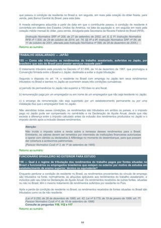 que passou à condição de residente no Brasil e, em seguida, em reais pela cotação do dólar fixada, para
venda, pelo Banco Central do Brasil, para esta data.
A moeda estrangeira adquirida a partir da data em que o contribuinte passou à condição de residente é
convertida em dólares dos Estados Unidos da América, na data da aquisição e, em seguida em reais pela
cotação média mensal do dólar, para venda, divulgada pela Secretaria da Receita Federal do Brasil (RFB).
(Instrução Normativa SRF nº 208, de 27 de setembro de 2002, art. 8, § 1º; Instrução Normativa
RFB nº 1.500, de 29 de outubro de 2014, art. 74, §§ 4º a 8º; Instrução Normativa SRF nº 84, de
11 de outubro de 2001, alterada pela Instrução Normativa nº 599, de 28 de dezembro de 2005.)
Retorno ao sumário
TRABALHO ASSALARIADO — JAPÃO
155 — Como são tributados os rendimentos do trabalho assalariado, auferidos no Japão, por
brasileiro que saiu do Brasil para prestar serviços naquele país?
O tratamento tributário está previsto no Decreto nº 61.899, de 14 de dezembro de 1967, que promulgou a
Convenção firmada entre o Brasil e o Japão, destinada a evitar a dupla tributação.
Segundo o disposto no art. 14, o residente no Brasil com emprego no Japão tem seus rendimentos
tributados no Brasil e isentos no Japão se ocorrerem essas três condições cumulativas:
a) período de permanência no Japão não superior a 183 dias no ano fiscal;
b) remuneração paga por um empregador ou em nome de um empregador que não seja residente no Japão;
c) o encargo da remuneração não seja suportado por um estabelecimento permanente ou por uma
instalação fixa que o empregador tiver no Japão.
Não atendidas todas essas condições, os rendimentos são tributados em ambos os países, e o imposto
pago no Japão pode ser compensado no carnê-leão e na Declaração de Ajuste Anual, desde que não
exceda a diferença entre o imposto calculado antes da inclusão dos rendimentos produzidos no Japão e o
imposto devido após a inclusão desses rendimentos.
Atenção:
Não incide o imposto sobre a renda sobre a remessa desses rendimentos para o Brasil.
Entretanto, os valores devem ser remetidos por intermédio de instituições financeiras autorizadas
a operar com câmbio ou declarados à Alfândega no momento do desembarque, para que possam
dar cobertura a acréscimos patrimoniais.
(Parecer Normativo Cosit nº 3, de 1º de setembro de 1995)
Retorno ao sumário
FUNCIONÁRIO BRASILEIRO NO EXTERIOR PARA ESTUDO
156 — Qual é o regime de tributação dos rendimentos do trabalho pagos por fontes situadas no
Brasil a funcionários ou empregados brasileiros que estejam no exterior por motivo de estudos em
estabelecimento de ensino superior, técnico ou equivalente?
Enquanto perdurar a condição de residente no Brasil, os rendimentos provenientes do vínculo de emprego
são tributados na fonte, normalmente, às alíquotas aplicáveis aos rendimentos do trabalho assalariado, e
incluídos pelo seu total na Declaração de Ajuste Anual. Os rendimentos recebidos de outras fontes, situadas
ou não no Brasil, têm o mesmo tratamento de rendimentos auferidos por residente no País.
Após a perda da condição de residente no Brasil, os rendimentos recebidos de fontes situadas no Brasil são
tributados como os de não residente.
(Lei nº 9.250, de 26 de dezembro de 1995, art. 42; Lei nº 9.779, de 19 de janeiro de 1999, art. 7º;
Parecer Normativo Cosit nº 4, de 16 de setembro de 1996)
Consulte as perguntas 110, 112 e 117
Retorno ao sumário
84
 
