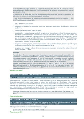 1) as importâncias pagas relativas ao suprimento de alimentos, em face do Direito de Família,
serão aquelas em dinheiro e somente a título de prestação de alimentos provisionais ou a título de
pensão alimentícia;
2) tratando-se de sociedade conjugal, a dedução somente se aplica, quando o provimento de
alimentos for decorrente da dissolução daquela sociedade;
3) não alcança o provimento de alimentos decorrente de sentença arbitral, de que trata a Lei nº
9.307, de 23 de setembro de 1996.
• R$ 2.156,52 por dependente;
• despesas escrituradas no livro-caixa, desde que relativas a rendimentos recebidos por profissional
autônomo;
• contribuição à Previdência Social no Brasil;
• contribuições a entidades de previdência complementar domiciliadas no Brasil destinadas a custear
benefícios complementares assemelhados aos da Previdência Social e para os Fundos de
Aposentadoria Programada Individual (Fapi), cujo ônus tenha sido do próprio contribuinte e desde
que destinadas a seu próprio benefício ou a de seus dependentes, limitadas a 12% do total dos
rendimentos tributáveis na declaração - para contribuições feitas a partir de 1º de janeiro de 2005,
veja o tópico “Atenção” da pergunta 318;
• despesas médicas, próprias, de seus dependentes e de seus alimentandos, inclusive quando pagas
no exterior, observadas as condições previstas na legislação; e
• despesas com instrução própria, de seus dependentes e de seus alimentandos, até o limite anual
individual de R$ 3.375,83.
Atenção:
As deduções referentes aos pagamentos efetuados em moeda estrangeira são convertidas em
dólares dos Estados Unidos da América, pelo seu valor fixado pela autoridade monetária do país
no qual as despesas foram realizadas, na data do pagamento e, em seguida, em reais mediante
utilização do valor do dólar dos Estados Unidos da América, fixado para venda pelo Banco Central
do Brasil para o último dia útil da primeira quinzena do mês anterior ao do pagamento.
(Medida Provisória nº 2.158-35, de 24 de agosto de 2001, art. 61; Lei nº 11.482, de 31 de maio de
2007, alterada pela Lei nº 12.469, de 26 de agosto de 2011, art. 2º e 3º; Instrução Normativa SRF
nº 208, de 27 de setembro de 2002, art. 16, §§ 3º e 4º; Solução de Consulta Interna Cosit nº 3,
de 8 de fevereiro de 2012)
Retorno ao sumário
INDENIZAÇÕES, PENSÕES E APOSENTADORIAS — EXTERIOR
159 — As indenizações, pensões e aposentadorias recebidas do exterior são tributáveis no Brasil?
Para determinar a tributação correspondente a esses rendimentos, faz-se necessário verificar a existência
de acordo ou tratado firmado entre o país de origem dos rendimentos e o Brasil para evitar a dupla
tributação ou se há reciprocidade de tratamento, devendo ser observadas as disposições neles contidas. A
princípio, tais rendimentos são tributados no Brasil por meio do recolhimento mensal (carnê-leão) na data de
seu recebimento e na Declaração de Ajuste Anual. Na inexistência de tratados ou reciprocidade de
tratamento, não é permitida a compensação do imposto pago no exterior.
(Instrução Normativa RFB nº 1.500, de 29 de outubro de 2014, arts. 53, inciso II, § 4º, 54, 65, § 2º,
e 81)
Retorno ao sumário
NÃO RESIDENTE COM MAIS DE 65 ANOS
160 — Pessoa física com 65 anos ou mais, não residente, tem direito à parcela de isenção referente
a rendimentos de aposentadoria ou pensão recebidos de fonte no Brasil?
Não. Apenas o residente no Brasil tem direito a essa isenção.
(Lei nº 7.713, de 22 de dezembro de 1988, art. 1º)
Retorno ao sumário
86
 