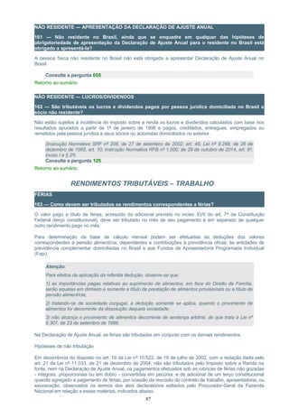 NÃO RESIDENTE — APRESENTAÇÃO DA DECLARAÇÃO DE AJUSTE ANUAL
161 — Não residente no Brasil, ainda que se enquadre em qualquer das hipóteses de
obrigatoriedade de apresentação da Declaração de Ajuste Anual para o residente no Brasil está
obrigado a apresentá-la?
A pessoa física não residente no Brasil não está obrigada a apresentar Declaração de Ajuste Anual no
Brasil.
Consulte a pergunta 055
Retorno ao sumário
NÃO RESIDENTE — LUCROS/DIVIDENDOS
162 — São tributáveis os lucros e dividendos pagos por pessoa jurídica domiciliada no Brasil a
sócio não residente?
Não estão sujeitos à incidência do imposto sobre a renda os lucros e dividendos calculados com base nos
resultados apurados a partir de 1º de janeiro de 1996 e pagos, creditados, entregues, empregados ou
remetidos pela pessoa jurídica a seus sócios ou acionistas domiciliados no exterior.
(Instrução Normativa SRF nº 208, de 27 de setembro de 2002, art. 45; Lei nº 9.249, de 26 de
dezembro de 1995, art. 10; Instrução Normativa RFB nº 1.500, de 29 de outubro de 2014, art. 8º,
inciso I e § 2º)
Consulte a pergunta 125
Retorno ao sumário
RENDIMENTOS TRIBUTÁVEIS – TRABALHO
FÉRIAS
163 — Como devem ser tributados os rendimentos correspondentes a férias?
O valor pago a título de férias, acrescido do adicional previsto no inciso XVII do art. 7º da Constituição
Federal (terço constitucional), deve ser tributado no mês de seu pagamento e em separado de qualquer
outro rendimento pago no mês.
Para determinação da base de cálculo mensal podem ser efetuadas as deduções dos valores
correspondentes a pensão alimentícia, dependentes e contribuições à previdência oficial, às entidades de
previdência complementar domiciliadas no Brasil e aos Fundos de Aposentadoria Programada Individual
(Fapi).
Atenção:
Para efeitos da aplicação da referida dedução, observe-se que:
1) as importâncias pagas relativas ao suprimento de alimentos, em face do Direito de Família,
serão aquelas em dinheiro e somente a título de prestação de alimentos provisionais ou a título de
pensão alimentícia;
2) tratando-se de sociedade conjugal, a dedução somente se aplica, quando o provimento de
alimentos for decorrente da dissolução daquela sociedade;
3) não alcança o provimento de alimentos decorrente de sentença arbitral, de que trata a Lei nº
9.307, de 23 de setembro de 1996.
Na Declaração de Ajuste Anual, as férias são tributadas em conjunto com os demais rendimentos.
Hipóteses de não tributação
Em decorrência do disposto no art. 19 da Lei nº 10.522, de 19 de julho de 2002, com a redação dada pelo
art. 21 da Lei nº 11.033, de 21 de dezembro de 2004, não são tributados pelo Imposto sobre a Renda na
fonte, nem na Declaração de Ajuste Anual, os pagamentos efetuados sob as rubricas de férias não gozadas
- integrais, proporcionais ou em dobro - convertidas em pecúnia, e de adicional de um terço constitucional
quando agregado a pagamento de férias, por ocasião da rescisão do contrato de trabalho, aposentadoria, ou
exoneração, observados os termos dos atos declaratórios editados pelo Procurador-Geral da Fazenda
Nacional em relação a essas matérias, indicados abaixo.
87
 