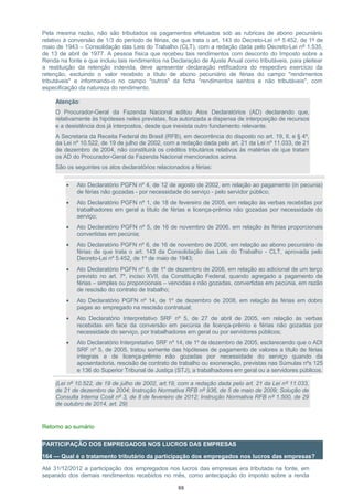 Pela mesma razão, não são tributados os pagamentos efetuados sob as rubricas de abono pecuniário
relativo à conversão de 1/3 do período de férias, de que trata o art. 143 do Decreto-Lei nº 5.452, de 1º de
maio de 1943 – Consolidação das Leis do Trabalho (CLT), com a redação dada pelo Decreto-Lei nº 1.535,
de 13 de abril de 1977. A pessoa física que recebeu tais rendimentos com desconto do Imposto sobre a
Renda na fonte e que incluiu tais rendimentos na Declaração de Ajuste Anual como tributáveis, para pleitear
a restituição da retenção indevida, deve apresentar declaração retificadora do respectivo exercício da
retenção, excluindo o valor recebido a título de abono pecuniário de férias do campo "rendimentos
tributáveis" e informando-o no campo "outros" da ficha "rendimentos isentos e não tributáveis", com
especificação da natureza do rendimento.
Atenção:
O Procurador-Geral da Fazenda Nacional editou Atos Declaratórios (AD) declarando que,
relativamente às hipóteses neles previstas, fica autorizada a dispensa de interposição de recursos
e a desistência dos já interpostos, desde que inexista outro fundamento relevante.
A Secretaria da Receita Federal do Brasil (RFB), em decorrência do disposto no art. 19, II, e § 4º,
da Lei nº 10.522, de 19 de julho de 2002, com a redação dada pelo art. 21 da Lei nº 11.033, de 21
de dezembro de 2004, não constituirá os créditos tributários relativos às matérias de que tratam
os AD do Procurador-Geral da Fazenda Nacional mencionados acima.
São os seguintes os atos declaratórios relacionados a férias:
• Ato Declaratório PGFN nº 4, de 12 de agosto de 2002, em relação ao pagamento (in pecunia)
de férias não gozadas - por necessidade do serviço - pelo servidor público;
• Ato Declaratório PGFN nº 1, de 18 de fevereiro de 2005, em relação às verbas recebidas por
trabalhadores em geral a título de férias e licença-prêmio não gozadas por necessidade do
serviço;
• Ato Declaratório PGFN nº 5, de 16 de novembro de 2006, em relação às férias proporcionais
convertidas em pecúnia;
• Ato Declaratório PGFN nº 6, de 16 de novembro de 2006, em relação ao abono pecuniário de
férias de que trata o art. 143 da Consolidação das Leis do Trabalho - CLT, aprovada pelo
Decreto-Lei nº 5.452, de 1º de maio de 1943;
• Ato Declaratório PGFN nº 6, de 1º de dezembro de 2008, em relação ao adicional de um terço
previsto no art. 7º, inciso XVII, da Constituição Federal, quando agregado a pagamento de
férias – simples ou proporcionais – vencidas e não gozadas, convertidas em pecúnia, em razão
de rescisão do contrato de trabalho;
• Ato Declaratório PGFN nº 14, de 1º de dezembro de 2008, em relação às férias em dobro
pagas ao empregado na rescisão contratual;
• Ato Declaratório Interpretativo SRF nº 5, de 27 de abril de 2005, em relação às verbas
recebidas em face da conversão em pecúnia de licença-prêmio e férias não gozadas por
necessidade do serviço, por trabalhadores em geral ou por servidores públicos;
• Ato Declaratório Interpretativo SRF nº 14, de 1º de dezembro de 2005, esclarecendo que o ADI
SRF nº 5, de 2005, tratou somente das hipóteses de pagamento de valores a título de férias
integrais e de licença-prêmio não gozadas por necessidade do serviço quando da
aposentadoria, rescisão de contrato de trabalho ou exoneração, previstas nas Súmulas nºs 125
e 136 do Superior Tribunal de Justiça (STJ), a trabalhadores em geral ou a servidores públicos.
(Lei nº 10.522, de 19 de julho de 2002, art.19, com a redação dada pelo art. 21 da Lei nº 11.033,
de 21 de dezembro de 2004; Instrução Normativa RFB nº 936, de 5 de maio de 2009; Solução de
Consulta Interna Cosit nº 3, de 8 de fevereiro de 2012; Instrução Normativa RFB nº 1.500, de 29
de outubro de 2014, art. 29)
Retorno ao sumário
PARTICIPAÇÃO DOS EMPREGADOS NOS LUCROS DAS EMPRESAS
164 — Qual é o tratamento tributário da participação dos empregados nos lucros das empresas?
Até 31/12/2012 a participação dos empregados nos lucros das empresas era tributada na fonte, em
separado dos demais rendimentos recebidos no mês, como antecipação do imposto sobre a renda
88
 
