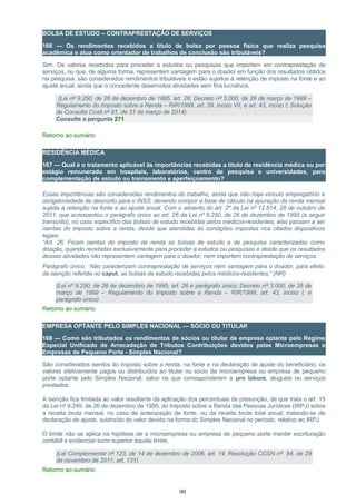 BOLSA DE ESTUDO – CONTRAPRESTAÇÃO DE SERVIÇOS
166 — Os rendimentos recebidos a título de bolsa por pessoa física que realiza pesquisa
acadêmica e atua como orientador de trabalhos de conclusão são tributáveis?
Sim. Os valores recebidos para proceder a estudos ou pesquisas que importem em contraprestação de
serviços, ou que, de alguma forma, representem vantagem para o doador em função dos resultados obtidos
na pesquisa, são considerados rendimentos tributáveis e estão sujeitos à retenção de imposto na fonte e ao
ajuste anual, ainda que o concedente desenvolva atividades sem fins lucrativos.
(Lei nº 9.250, de 26 de dezembro de 1995, art. 26; Decreto nº 3.000, de 26 de março de 1999 –
Regulamento do Imposto sobre a Renda – RIR/1999, art. 39, inciso VII, e art. 43, inciso I; Solução
de Consulta Cosit nº 81, de 31 de março de 2014)
Consulte a pergunta 271
Retorno ao sumário
RESIDÊNCIA MÉDICA
167 — Qual é o tratamento aplicável às importâncias recebidas a título de residência médica ou por
estágio remunerado em hospitais, laboratórios, centro de pesquisa e universidades, para
complementação de estudo ou treinamento e aperfeiçoamento?
Essas importâncias são consideradas rendimentos do trabalho, ainda que não haja vínculo empregatício e
obrigatoriedade de desconto para o INSS, devendo compor a base de cálculo na apuração da renda mensal
sujeita à retenção na fonte e ao ajuste anual. Com o advento do art. 2º da Lei nº 12.514, 28 de outubro de
2011, que acrescentou o parágrafo único ao art. 26 da Lei nº 9.250, de 26 de dezembro de 1995 (a seguir
transcrito), no caso específico das bolsas de estudo recebidas pelos médicos-residentes, elas passam a ser
isentas do imposto sobre a renda, desde que atendidas às condições impostas nos citados dispositivos
legais.
“Art. 26. Ficam isentas do imposto de renda as bolsas de estudo e de pesquisa caracterizadas como
doação, quando recebidas exclusivamente para proceder a estudos ou pesquisas e desde que os resultados
dessas atividades não representem vantagem para o doador, nem importem contraprestação de serviços.
Parágrafo único. Não caracterizam contraprestação de serviços nem vantagem para o doador, para efeito
da isenção referida no caput, as bolsas de estudo recebidas pelos médicos-residentes.” (NR)
(Lei nº 9.250, de 26 de dezembro de 1995, art. 26 e parágrafo único; Decreto nº 3.000, de 26 de
março de 1999 – Regulamento do Imposto sobre a Renda – RIR/1999, art. 43, inciso I; e
parágrafo único)
Retorno ao sumário
EMPRESA OPTANTE PELO SIMPLES NACIONAL — SÓCIO OU TITULAR
168 — Como são tributados os rendimentos de sócios ou titular de empresa optante pelo Regime
Especial Unificado de Arrecadação de Tributos Contribuições devidos pelas Microempresas e
Empresas de Pequeno Porte - Simples Nacional?
São considerados isentos do imposto sobre a renda, na fonte e na declaração de ajuste do beneficiário, os
valores efetivamente pagos ou distribuídos ao titular ou sócio da microempresa ou empresa de pequeno
porte optante pelo Simples Nacional, salvo os que corresponderem a pro labore, aluguéis ou serviços
prestados.
A isenção fica limitada ao valor resultante da aplicação dos percentuais de presunção, de que trata o art. 15
da Lei nº 9.249, de 26 de dezembro de 1995, do Imposto sobre a Renda das Pessoas Jurídicas (IRPJ) sobre
a receita bruta mensal, no caso de antecipação de fonte, ou da receita bruta total anual, tratando-se de
declaração de ajuste, subtraído do valor devido na forma do Simples Nacional no período, relativo ao IRPJ.
O limite não se aplica na hipótese de a microempresa ou empresa de pequeno porte manter escrituração
contábil e evidenciar lucro superior àquele limite.
(Lei Complementar nº 123, de 14 de dezembro de 2006, art. 14; Resolução CGSN nº 94, de 29
de novembro de 2011, art. 131)
Retorno ao sumário
90
 