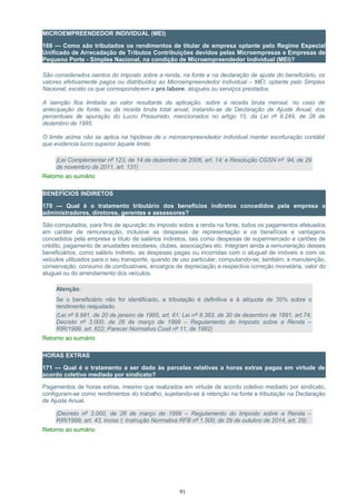MICROEMPREENDEDOR INDIVIDUAL (MEI)
169 — Como são tributados os rendimentos de titular de empresa optante pelo Regime Especial
Unificado de Arrecadação de Tributos Contribuições devidos pelas Microempresas e Empresas de
Pequeno Porte - Simples Nacional, na condição de Microempreendedor Individual (MEI)?
São considerados isentos do imposto sobre a renda, na fonte e na declaração de ajuste do beneficiário, os
valores efetivamente pagos ou distribuídos ao Microempreendedor Individual – MEI, optante pelo Simples
Nacional, exceto os que corresponderem a pro labore, aluguéis ou serviços prestados.
A isenção fica limitada ao valor resultante da aplicação, sobre a receita bruta mensal, no caso de
antecipação de fonte, ou da receita bruta total anual, tratando-se de Declaração de Ajuste Anual, dos
percentuais de apuração do Lucro Presumido, mencionados no artigo 15, da Lei nº 9.249, de 26 de
dezembro de 1995.
O limite acima não se aplica na hipótese de o microempreendedor individual manter escrituração contábil
que evidencia lucro superior àquele limite.
(Lei Complementar nº 123, de 14 de dezembro de 2006, art. 14; e Resolução CGSN nº 94, de 29
de novembro de 2011, art. 131)
Retorno ao sumário
BENEFÍCIOS INDIRETOS
170 — Qual é o tratamento tributário dos benefícios indiretos concedidos pela empresa a
administradores, diretores, gerentes e assessores?
São computados, para fins de apuração do imposto sobre a renda na fonte, todos os pagamentos efetuados
em caráter de remuneração, inclusive as despesas de representação e os benefícios e vantagens
concedidos pela empresa a título de salários indiretos, tais como despesas de supermercado e cartões de
crédito, pagamento de anuidades escolares, clubes, associações etc. Integram ainda a remuneração desses
beneficiários, como salário indireto, as despesas pagas ou incorridas com o aluguel de imóveis e com os
veículos utilizados para o seu transporte, quando de uso particular, computando-se, também, a manutenção,
conservação, consumo de combustíveis, encargos de depreciação e respectiva correção monetária, valor do
aluguel ou do arrendamento dos veículos.
Atenção:
Se o beneficiário não for identificado, a tributação é definitiva e à alíquota de 35% sobre o
rendimento reajustado.
(Lei nº 8.981, de 20 de janeiro de 1995, art. 61; Lei nº 8.383, de 30 de dezembro de 1991, art.74;
Decreto nº 3.000, de 26 de março de 1999 – Regulamento do Imposto sobre a Renda –
RIR/1999, art. 622; Parecer Normativo Cosit nº 11, de 1992)
Retorno ao sumário
HORAS EXTRAS
171 — Qual é o tratamento a ser dado às parcelas relativas a horas extras pagas em virtude de
acordo coletivo mediado por sindicato?
Pagamentos de horas extras, mesmo que realizados em virtude de acordo coletivo mediado por sindicato,
configuram-se como rendimentos do trabalho, sujeitando-se à retenção na fonte e tributação na Declaração
de Ajuste Anual.
(Decreto nº 3.000, de 26 de março de 1999 – Regulamento do Imposto sobre a Renda –
RIR/1999, art. 43, inciso I; Instrução Normativa RFB nº 1.500, de 29 de outubro de 2014, art. 29)
Retorno ao sumário
91
 