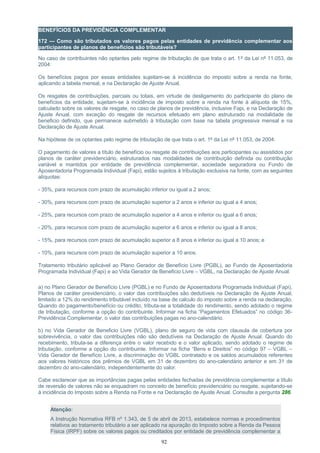 BENEFÍCIOS DA PREVIDÊNCIA COMPLEMENTAR
172 — Como são tributados os valores pagos pelas entidades de previdência complementar aos
participantes de planos de benefícios são tributáveis?
No caso de contribuintes não optantes pelo regime de tributação de que trata o art. 1º da Lei nº 11.053, de
2004:
Os benefícios pagos por essas entidades sujeitam-se à incidência do imposto sobre a renda na fonte,
aplicando a tabela mensal, e na Declaração de Ajuste Anual.
Os resgates de contribuições, parciais ou totais, em virtude de desligamento do participante do plano de
benefícios da entidade, sujeitam-se à incidência de imposto sobre a renda na fonte à alíquota de 15%,
calculado sobre os valores de resgate, no caso de planos de previdência, inclusive Fapi, e na Declaração de
Ajuste Anual, com exceção do resgate de recursos efetuado em plano estruturado na modalidade de
beneficio definido, que permanece submetido à tributação com base na tabela progressiva mensal e na
Declaração de Ajuste Anual.
Na hipótese de os optantes pelo regime de tributação de que trata o art. 1º da Lei nº 11.053, de 2004:
O pagamento de valores a título de benefício ou resgate de contribuições aos participantes ou assistidos por
planos de caráter previdenciário, estruturados nas modalidades de contribuição definida ou contribuição
variável e mantidos por entidade de previdência complementar, sociedade seguradora ou Fundo de
Aposentadoria Programada Individual (Fapi), estão sujeitos à tributação exclusiva na fonte, com as seguintes
alíquotas:
- 35%, para recursos com prazo de acumulação inferior ou igual a 2 anos;
- 30%, para recursos com prazo de acumulação superior a 2 anos e inferior ou igual a 4 anos;
- 25%, para recursos com prazo de acumulação superior a 4 anos e inferior ou igual a 6 anos;
- 20%, para recursos com prazo de acumulação superior a 6 anos e inferior ou igual a 8 anos;
- 15%, para recursos com prazo de acumulação superior a 8 anos e inferior ou igual a 10 anos; e
- 10%, para recursos com prazo de acumulação superior a 10 anos.
Tratamento tributário aplicável ao Plano Gerador de Benefício Livre (PGBL), ao Fundo de Aposentadoria
Programada Individual (Fapi) e ao Vida Gerador de Beneficio Livre – VGBL, na Declaração de Ajuste Anual:
a) no Plano Gerador de Benefício Livre (PGBL) e no Fundo de Aposentadoria Programada Individual (Fapi),
Planos de caráter previdenciário, o valor das contribuições são dedutíveis na Declaração de Ajuste Anual,
limitado a 12% do rendimento tributável incluído na base de calculo do imposto sobre a renda na declaração.
Quando do pagamento/benefício ou crédito, tributa-se a totalidade do rendimento, sendo adotado o regime
de tributação, conforme a opção do contribuinte. Informar na ficha “Pagamentos Efetuados” no código 36-
Previdência Complementar, o valor das contribuições pagas no ano-calendário.
b) no Vida Gerador de Beneficio Livre (VGBL), plano de seguro de vida com clausula de cobertura por
sobrevivência, o valor das contribuições não são dedutíveis na Declaração de Ajuste Anual. Quando do
recebimento, tributa-se a diferença entre o valor recebido e o valor aplicado, sendo adotado o regime de
tributação, conforme a opção do contribuinte. Informar na ficha “Bens e Direitos” no código 97 – VGBL –
Vida Gerador de Benefício Livre, a discriminação do VGBL contratado e os saldos acumulados referentes
aos valores históricos dos prêmios de VGBL em 31 de dezembro do ano-calendário anterior e em 31 de
dezembro do ano-calendário, independentemente do valor.
Cabe esclarecer que as importâncias pagas pelas entidades fechadas de previdência complementar a título
de reversão de valores não se enquadram no conceito de benefício previdenciário ou resgate, sujeitando-se
à incidência do Imposto sobre a Renda na Fonte e na Declaração de Ajuste Anual. Consulte a pergunta 286.
Atenção:
A Instrução Normativa RFB nº 1.343, de 5 de abril de 2013, estabelece normas e procedimentos
relativos ao tratamento tributário a ser aplicado na apuração do Imposto sobre a Renda da Pessoa
Física (IRPF) sobre os valores pagos ou creditados por entidade de previdência complementar a
92
 