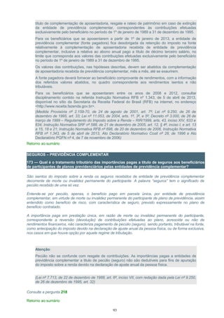 título de complementação de aposentadoria, resgate e rateio de patrimônio em caso de extinção
da entidade de previdência complementar, correspondentes às contribuições efetuadas
exclusivamente pelo beneficiário no período de 1º de janeiro de 1989 a 31 de dezembro de 1995.
Para os beneficiários que se aposentarem a partir de 1º de janeiro de 2013, a entidade de
previdência complementar (fonte pagadora) fica desobrigada da retenção do imposto na fonte
relativamente à complementação de aposentadoria recebida de entidade de previdência
complementar, inclusive a relativa ao abono anual pago a título de décimo terceiro salário, no
limite que corresponda aos valores das contribuições efetuadas exclusivamente pelo beneficiário
no período de 1º de janeiro de 1989 a 31 de dezembro de 1995.
Os valores das contribuições, nas hipóteses descritas, devem ser abatidos da complementação
de aposentadoria recebida de previdência complementar, mês a mês, até se exaurirem.
A fonte pagadora deverá fornecer ao beneficiário comprovante de rendimentos, com a informação
dos referidos valores abatidos, no quadro correspondente aos rendimentos isentos e não
tributáveis.
Para os beneficiários que se aposentaram entre os anos de 2008 e 2012, consultar
disciplinamento contido na referida Instrução Normativa RFB nº 1.343, de 5 de abril de 2013,
disponível no sítio da Secretaria da Receita Federal do Brasil (RFB) na internet, no endereço
<http://www.receita.fazenda.gov.br>.
(Medida Provisória nº 2.159-70, de 24 de agosto de 2001, art. 7º; Lei nº 9.250, de 26 de
dezembro de 1995, art. 33; Lei nº 11.053, de 2004, arts. 1º, 3º, e 5º; Decreto nº 3.000, de 26 de
março de 1999 – Regulamento do Imposto sobre a Renda – RIR/1999, arts. 43, inciso XIV, 633 e
634; Instrução Normativa SRF nº 588, de 21 de dezembro de 2005, art. 12, § 4º, inciso I, e art. 13
a 15, 18 e 21; Instrução Normativa RFB nº 698, de 20 de dezembro de 2006, Instrução Normativa
RFB nº 1.343, de 5 de abril de 2013, Ato Declaratório Normativo Cosit nº 28, de 1996 e Ato
Declaratório PGFN nº 4, de 7 de novembro de 2006)
Retorno ao sumário
SEGUROS – PREVIDÊNCIA COMPLEMENTAR
173 — Qual é o tratamento tributário das importâncias pagas a título de seguros aos beneficiários
de participantes de planos previdenciários pelas entidades de previdência complementar?
São isentos do imposto sobre a renda os seguros recebidos de entidade de previdência complementar
decorrente de morte ou invalidez permanente do participante. A palavra “seguros” tem o significado de
pecúlio recebido de uma só vez.
Entende-se por pecúlio, apenas, o benefício pago em parcela única, por entidade de previdência
complementar, em virtude de morte ou invalidez permanente do participante de plano de previdência, assim
entendido como beneficio de risco, com característica de seguro, previsto expressamente no plano de
beneficio contratado.
A importância paga em prestação única, em razão de morte ou invalidez permanente do participante,
correspondente a reversão (devolução) de contribuições efetuadas ao plano, acrescida ou não de
rendimentos financeiros, não caracteriza pagamento de pecúlio (seguro), sendo portanto, tributável na fonte,
como antecipação do imposto devido na declaração de ajuste anual da pessoa física, ou de forma exclusiva,
nos casos em que houve opção por aquele regime de tributação.
Atenção:
Pecúlio não se confunde com resgate de contribuições. As importâncias pagas a entidades de
previdência complementar a titulo de pecúlio (seguro) não são dedutíveis para fins de apuração
do imposto sobre a renda devido na declaração de ajuste anual da pessoa física.
(Lei nº 7.713, de 22 de dezembro de 1988, art. 6º, inciso VII, com redação dada pela Lei nº 9.250,
de 26 de dezembro de 1995, art. 32)
Consulte a pergunta 218
Retorno ao sumário
93
 
