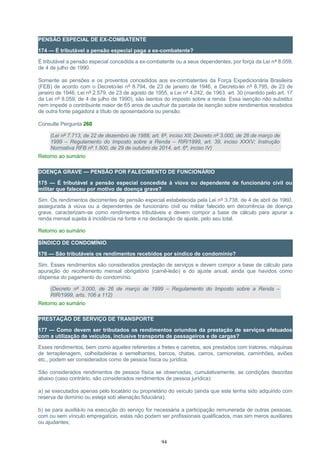 PENSÃO ESPECIAL DE EX-COMBATENTE
174 — É tributável a pensão especial paga a ex-combatente?
É tributável a pensão especial concedida a ex-combatente ou a seus dependentes, por força da Lei nº 8.059,
de 4 de julho de 1990.
Somente as pensões e os proventos concedidos aos ex-combatentes da Força Expedicionária Brasileira
(FEB) de acordo com o Decreto-lei nº 8.794, de 23 de janeiro de 1946, e Decreto-lei nº 8.795, de 23 de
janeiro de 1946, Lei nº 2.579, de 23 de agosto de 1955, e Lei nº 4.242, de 1963, art. 30 (mantido pelo art. 17
da Lei nº 8.059, de 4 de julho de 1990), são isentos do imposto sobre a renda. Essa isenção não substitui
nem impede o contribuinte maior de 65 anos de usufruir da parcela de isenção sobre rendimentos recebidos
de outra fonte pagadora a título de aposentadoria ou pensão.
Consulte Pergunta 260
(Lei nº 7.713, de 22 de dezembro de 1988, art. 6º, inciso XII; Decreto nº 3.000, de 26 de março de
1999 – Regulamento do Imposto sobre a Renda – RIR/1999, art. 39, inciso XXXV; Instrução
Normativa RFB nº 1.500, de 29 de outubro de 2014, art. 6º, inciso IV)
Retorno ao sumário
DOENÇA GRAVE — PENSÃO POR FALECIMENTO DE FUNCIONÁRIO
175 — É tributável a pensão especial concedida à viúva ou dependente de funcionário civil ou
militar que faleceu por motivo de doença grave?
Sim. Os rendimentos decorrentes de pensão especial estabelecida pela Lei nº 3.738, de 4 de abril de 1960,
assegurada à viúva ou a dependentes de funcionário civil ou militar falecido em decorrência de doença
grave, caracterizam-se como rendimentos tributáveis e devem compor a base de cálculo para apurar a
renda mensal sujeita à incidência na fonte e na declaração de ajuste, pelo seu total.
Retorno ao sumário
SÍNDICO DE CONDOMÍNIO
176 — São tributáveis os rendimentos recebidos por síndico de condomínio?
Sim. Esses rendimentos são considerados prestação de serviços e devem compor a base de cálculo para
apuração do recolhimento mensal obrigatório (carnê-leão) e do ajuste anual, ainda que havidos como
dispensa do pagamento do condomínio.
(Decreto nº 3.000, de 26 de março de 1999 – Regulamento do Imposto sobre a Renda –
RIR/1999, arts. 106 a 112)
Retorno ao sumário
PRESTAÇÃO DE SERVIÇO DE TRANSPORTE
177 — Como devem ser tributados os rendimentos oriundos da prestação de serviços efetuados
com a utilização de veículos, inclusive transporte de passageiros e de cargas?
Esses rendimentos, bem como aqueles referentes a fretes e carretos, aos prestados com tratores, máquinas
de terraplenagem, colheitadeiras e semelhantes, barcos, chatas, carros, camionetas, caminhões, aviões
etc., podem ser considerados como de pessoa física ou jurídica.
São considerados rendimentos de pessoa física se observadas, cumulativamente, as condições descritas
abaixo (caso contrário, são considerados rendimentos de pessoa jurídica):
a) se executados apenas pelo locatário ou proprietário do veículo (ainda que este tenha sido adquirido com
reserva de domínio ou esteja sob alienação fiduciária);
b) se para auxiliá-lo na execução do serviço for necessária a participação remunerada de outras pessoas,
com ou sem vínculo empregatício, estas não podem ser profissionais qualificados, mas sim meros auxiliares
ou ajudantes;
94
 