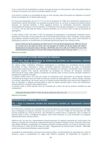 c) se o veículo for de propriedade ou estiver na posse de duas ou mais pessoas, estas não podem explorar
o serviço em conjunto, por meio de sociedade regular ou não;
d) se houver a posse ou a propriedade de dois ou mais veículos, estes não podem ser utilizados ao mesmo
tempo na prestação de um determinado serviço.
Por força das disposições da Lei nº 7.713, de 22 de dezembro de 1988, tais rendimentos sujeitam-se ao
recolhimento mensal (carnê-leão), se recebidos de pessoa física ou, na fonte, se pagos por pessoa jurídica,
devendo, na segunda hipótese, a fonte pagadora fornecer ao beneficiário documento autenticado
comprobatório da retenção na fonte efetuada. O rendimento bruto dessas atividades é o correspondente a,
no mínimo, 10% do valor total dos fretes e carretos recebidos, ou, no mínimo, 60% no caso de transporte de
passageiros.
O valor relativo a 90% dos fretes e 40% do transporte de passageiros é considerado rendimento isento,
devendo ser informado na linha específica da Ficha Rendimentos Isentos e Não Tributáveis. Esses valores
não justificam acréscimo patrimonial, e a pessoa física que desejar fazê-lo, deve incluir como tributável na
declaração de ajuste e no recolhimento do carnê-leão percentual superior aos referidos acima.
(Lei nº 7.290, de 19 de dezembro de 1984; Lei nº 7.713, de 22 de dezembro de 1988, art. 9º; Lei
nº 12.794, de 2 de abril de 2013, art. 18; Decreto nº 3.000, de 26 de março de 1999 –
Regulamento do Imposto sobre a Renda – RIR/1999, arts. 47 e 146, § 1º; PMF nº 20, de 1979;
Ato Declaratório Normativo nº 35, de 1976; Parecer Normativo CST nº 122, de 1974)
Retorno ao sumário
TRANSPORTADOR AUTONOMO RESIDENTE NO PARAGUAI
178 — Como devem ser tributados os rendimentos percebidos por transportador autônomo
residente na Republica do Paraguai?
Os valores pagos, creditados, entregues, empregados ou remetidos por contratante pessoa jurídica
domiciliada no País, autorizada a operar transporte rodoviário internacional de carga, a beneficiário
transportador autônomo pessoa física residente na República do Paraguai, considerado como sociedade
unipessoal naquele País, quando decorrentes da prestação de serviços de transporte rodoviário
internacional de carga, estão sujeitos à incidência do imposto sobre a renda na fonte, calculado mediante a
utilização da progressiva mensal.
O imposto incidirá sobre 10% (dez por cento) do rendimento bruto decorrente do transporte rodoviário
internacional de carga e deve ser retido na fonte por ocasião de cada pagamento, crédito, entrega, emprego
ou remessa, aplicando-se, se houver mais de um desses eventos efetuados pela mesma fonte pagadora no
mês de apuração, a alíquota correspondente à base de cálculo apurada após a soma dos rendimentos,
compensando-se o imposto retido anteriormente.
O imposto sobre a renda apurado deve ser recolhido até o último dia útil do primeiro decêndio do mês
subsequente.
(Instrução Normativa RFB nº 1.500, de 29 de outubro de 2014, art. 18)
Retorno ao sumário
REPRESENTANTE COMERCIAL AUTÔNOMO
179 — Qual é o tratamento tributário dos rendimentos recebidos por representante comercial
autônomo?
Os rendimentos recebidos por representante comercial autônomo que exerce exclusivamente a mediação
para a realização de negócios mercantis, nos termos do art. 1º da Lei nº 4.886, de 9 de dezembro de 1965,
quando praticada por conta de terceiros, são tributados na pessoa física. É irrelevante, para os efeitos do
imposto sobre a renda, a existência de registro, como firma individual, na Junta Comercial e no Cadastro
Nacional da Pessoa Jurídica (CNPJ).
Alerte-se que, no caso de o representante comercial executar os negócios mercantis por conta própria, ele
adquire a condição de comerciante, independentemente de qualquer requisito formal, ocorrendo neste caso,
para efeitos tributários, equiparação da empresa individual a pessoa jurídica, por força do disposto no art.
150 do Decreto nº 3.000, de 26 de março de 1999 – Regulamento do Imposto sobre a Renda – RIR/1999,
sendo seus rendimentos tributados nessa condição.
A atividade de representante comercial como pessoa jurídica, na intermediação de operações por conta de
terceiros, exclui a possibilidade de opção pelo Sistema Integrado de Pagamento de Impostos e
95
 