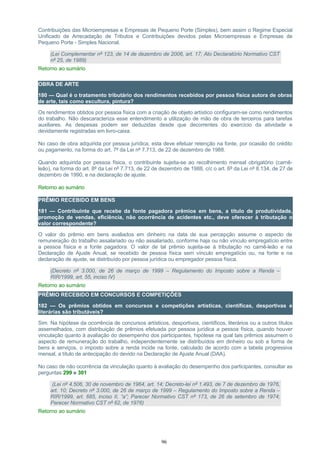 Contribuições das Microempresas e Empresas de Pequeno Porte (Simples), bem assim o Regime Especial
Unificado de Arrecadação de Tributos e Contribuições devidos pelas Microempresas e Empresas de
Pequeno Porte - Simples Nacional.
(Lei Complementar nº 123, de 14 de dezembro de 2006, art. 17; Ato Declaratório Normativo CST
nº 25, de 1989)
Retorno ao sumário
OBRA DE ARTE
180 — Qual é o tratamento tributário dos rendimentos recebidos por pessoa física autora de obras
de arte, tais como escultura, pintura?
Os rendimentos obtidos por pessoa física com a criação de objeto artístico configuram-se como rendimentos
do trabalho. Não descaracteriza esse entendimento a utilização de mão de obra de terceiros para tarefas
auxiliares. As despesas podem ser deduzidas desde que decorrentes do exercício da atividade e
devidamente registradas em livro-caixa.
No caso de obra adquirida por pessoa jurídica, esta deve efetuar retenção na fonte, por ocasião do crédito
ou pagamento, na forma do art. 7º da Lei nº 7.713, de 22 de dezembro de 1988.
Quando adquirida por pessoa física, o contribuinte sujeita-se ao recolhimento mensal obrigatório (carnê-
leão), na forma do art. 8º da Lei nº 7.713, de 22 de dezembro de 1988, c/c o art. 6º da Lei nº 8.134, de 27 de
dezembro de 1990, e na declaração de ajuste.
Retorno ao sumário
PRÊMIO RECEBIDO EM BENS
181 — Contribuinte que recebe da fonte pagadora prêmios em bens, a título de produtividade,
promoção de vendas, eficiência, não ocorrência de acidentes etc., deve oferecer à tributação o
valor correspondente?
O valor do prêmio em bens avaliados em dinheiro na data de sua percepção assume o aspecto de
remuneração do trabalho assalariado ou não assalariado, conforme haja ou não vínculo empregatício entre
a pessoa física e a fonte pagadora. O valor de tal prêmio sujeita-se à tributação no carnê-leão e na
Declaração de Ajuste Anual, se recebido de pessoa física sem vínculo empregatício ou, na fonte e na
declaração de ajuste, se distribuído por pessoa jurídica ou empregador pessoa física.
(Decreto nº 3.000, de 26 de março de 1999 – Regulamento do Imposto sobre a Renda –
RIR/1999, art. 55, inciso IV)
Retorno ao sumário
PRÊMIO RECEBIDO EM CONCURSOS E COMPETIÇÕES
182 — Os prêmios obtidos em concursos e competições artísticas, científicas, desportivas e
literárias são tributáveis?
Sim. Na hipótese da ocorrência de concursos artísticos, desportivos, científicos, literários ou a outros títulos
assemelhados, com distribuição de prêmios efetuada por pessoa jurídica a pessoa física, quando houver
vinculação quanto à avaliação do desempenho dos participantes, hipótese na qual tais prêmios assumem o
aspecto de remuneração do trabalho, independentemente se distribuídos em dinheiro ou sob a forma de
bens e serviços, o imposto sobre a renda incide na fonte, calculado de acordo com a tabela progressiva
mensal, a título de antecipação do devido na Declaração de Ajuste Anual (DAA).
No caso de não ocorrência da vinculação quanto à avaliação do desempenho dos participantes, consultar as
perguntas 299 e 301
(Lei nº 4.506, 30 de novembro de 1964, art. 14; Decreto-lei nº 1.493, de 7 de dezembro de 1976,
art. 10; Decreto nº 3.000, de 26 de março de 1999 – Regulamento do Imposto sobre a Renda –
RIR/1999, art. 685, inciso II, “a”; Parecer Normativo CST nº 173, de 26 de setembro de 1974;
Parecer Normativo CST nº 62, de 1976)
Retorno ao sumário
96
 