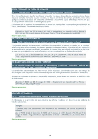 DÍVIDA PERDOADA EM TROCA DE SERVIÇOS
186 — O valor da dívida perdoada em troca de serviços prestados é tributável?
Sim. A importância com que for beneficiado o devedor nos casos de perdão ou cancelamento de dívida,
inclusive correção monetária e juros vencidos, se houver, em troca de serviços prestados, bem como
qualquer hipótese que resulte em acréscimo patrimonial, é rendimento sujeito à tributação no mês em que
os serviços forem prestados e na declaração de ajuste.
Observe-se que se o perdão ou cancelamento da dívida não corresponder à contraprestação de serviços ao
credor, tal valor será considerado rendimento isento.
(Decreto nº 3.000, de 26 de março de 1999 – Regulamento do Imposto sobre a Renda –
RIR/1999, art. 55, inciso I; Solução de Consulta Cosit nº 70, de 30 de dezembro de 2013 )
Retorno ao sumário
PAGAMENTO EFETUADO EM BENS
187 — Qual é o tratamento tributário aplicável no caso de pagamento efetuado em bens?
O pagamento efetuado em bens móveis ou imóveis, títulos de crédito ou valores mobiliários etc., é tributável,
devendo os bens serem avaliados em dinheiro pelo valor que tiverem na data de sua percepção, sujeitando-
se ao recolhimento mensal (carnê-leão), se recebido de pessoa física sem vínculo empregatício ou, na fonte,
se pago por pessoa jurídica, ou pessoa física com vínculo empregatício e na declaração de ajuste.
(Lei nº 7.713, de 22 de dezembro de 1988, art. 3º, § 4º; Decreto nº 3.000, de 26 de março de
1999 – Regulamento do Imposto sobre a Renda – RIR/1999, art. 994)
Retorno ao sumário
RENDIMENTOS RECEBIDOS EM MÊS POSTERIOR
188 — Quando devem ser tributados os rendimentos (comissões, honorários, salários etc.)
correspondentes a um mês e recebidos no mês seguinte?
Os rendimentos são tributados no mês em que forem recebidos, considerado como tal o da entrega de
recursos pela fonte pagadora, mesmo mediante depósito em instituição financeira em favor do beneficiário.
No caso de comissões recebidas por trabalhador assalariado, essas devem ser somadas ao salário do mês
do recebimento.
(Decreto nº 3.000, de 26 de março de 1999 – Regulamento do Imposto sobre a Renda –
RIR/1999, art. 38, parágrafo único)
Retorno ao sumário
ACIDENTE DE TRABALHO
189 — O valor recebido em virtude de acidente de trabalho é tributável?
A indenização e os proventos de aposentadoria ou reforma recebidos em decorrência de acidente de
trabalho são isentos.
Atenção:
A pensão paga aos dependentes em decorrência do falecimento da pessoa acidentada é
tributável.
(Lei nº 7.713, de 22 de dezembro de 1988, art. 6º, incisos IV e XIV; Decreto nº 3.000, de 26 de
março de 1999 – Regulamento do Imposto sobre a Renda – RIR/1999, art. 39, incisos XVII e
XXXIII)
Retorno ao sumário
98
 