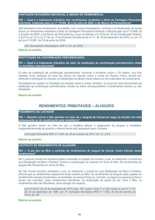 VANTAGEM PECUNIÁRIA INDIVIDUAL E ABONO DE PERMANÊNCIA
190 — Qual é o tratamento tributário dos rendimentos recebidos a título de Vantagem Pecuniária
Individual, instituída pela Lei nº 10.698, de 2 de julho de 2003, e de Abono de Permanência?
São tributados como rendimentos do trabalho com vínculo empregatício, na fonte e na Declaração de Ajuste
Anual, os rendimentos recebidos a título de Vantagem Pecuniária Individual, instituída pela Lei nº 10.698, de
2 de julho de 2003, e de Abono de Permanência, a que se referem o § 19 do art. 40 da Constituição Federal,
o § 5º do art. 2º e o § 1º do art. 3º da Emenda Constitucional nº 41, de 19 de dezembro de 2003, e o art. 7º
da Lei nº 10.887, de 18 de junho de 2004.
(Ato Declaratório Interpretativo SRF nº 24, de 2004)
Retorno ao sumário
RESTITUIÇÃO DA CONTRIBUIÇÃO PREVIDENCIÁRIA
191 — Qual é o tratamento tributário do valor da restituição da contribuição previdenciária retida
ou recolhida indevidamente?
O valor da restituição de contribuição previdenciária, incluindo a incidente sobre o 13º salário, que fora
utilizado como dedução da base de cálculo do imposto sobre a renda da Pessoa Física, deverá ser
oferecido à tributação do imposto na Declaração de Ajuste Anual relativa ao ano-calendário do recebimento.
Consideram-se sujeitos à tributação do imposto sobre a renda, também, os juros de mora decorrentes da
restituição da contribuição previdenciária, exceto se estes corresponderem a rendimentos isentos ou não
tributáveis.
Retorno ao sumário
RENDIMENTOS TRIBUTÁVEIS – ALUGUÉIS
PAGAMENTO AO LOCADOR
192 — Quando ocorre o fato gerador no caso de o aluguel de imóvel ser pago ao locador em mês
subsequente ao do recebimento pela imobiliária?
O fato gerador ocorre no mês em que o locatário efetuar o pagamento do aluguel à imobiliária,
independentemente de quando o mesmo tenha sido repassado para o locador.
(Instrução Normativa SRF nº 1.500, de 29 de outubro de 2014, art. 31, § 2º)
Retorno ao sumário
USUFRUTO DE RENDIMENTOS DE ALUGUÉIS
193 — O pai deu ao filho o usufruto de rendimentos de aluguel de imóvel. Como tributar esses
rendimentos?
Se o usufruto constar de escritura pública averbada no registro de imóveis, o pai, ao relacionar o imóvel em
sua Declaração de Bens e Direitos, informa a constituição do usufruto em favor do filho. Os rendimentos do
aluguel são tributáveis em nome do filho.
Se não houver escritura averbada, o pai, ao relacionar o imóvel em sua Declaração de Bens e Direitos,
informa que os rendimentos respectivos foram doados ao filho. Os rendimentos do aluguel estão sujeitos ao
recolhimento mensal (carnê-leão), se recebidos de pessoa física ou, na fonte, se pagos por pessoa jurídica e
devem ser incluídos, como rendimentos tributáveis, na declaração de ajuste do pai. Para o filho, os
rendimentos são não tributáveis, como doação em espécie.
(Lei nº 6.015, de 31 de dezembro de 1973, arts. 167, inciso I, item 7, e 220, inciso V; Lei nº 7.713,
de 22 de dezembro de 1988, art. 3º; Instrução Normativa RFB nº 1.500, de 29 de outubro de
2014, art. 3º)
Retorno ao sumário
99
 