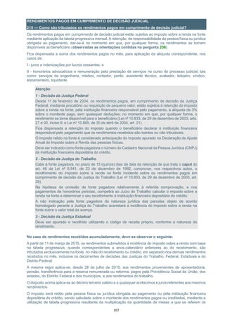 103
RENDIMENTOS PAGOS EM CUMPRIMENTO DE DECISÃO JUDICIAL
215 — Como são tributados os rendimentos pagos em cumprimento de decisão judicial?
Os rendimentos pagos em cumprimento de decisão judicial estão sujeitos ao imposto sobre a renda na fonte
mediante aplicação da tabela progressiva mensal. A retenção, de responsabilidade da pessoa física ou jurídica
obrigada ao pagamento, dar-se-á no momento em que, por qualquer forma, os rendimentos se tornem
disponíveis ao beneficiário (observadas as orientações contidas na pergunta 236).
Fica dispensada a soma dos rendimentos pagos no mês, para aplicação da alíquota correspondente, nos
casos de:
I - juros e indenizações por lucros cessantes; e
II - honorários advocatícios e remuneração pela prestação de serviços no curso do processo judicial, tais
como: serviços de engenharia, médico, contador, perito, assistente técnico, avaliador, leiloeiro, síndico,
testamenteiro, liquidante.
Atenção:
1 - Decisão da Justiça Federal
Desde 1º de fevereiro de 2004, os rendimentos pagos, em cumprimento de decisão da Justiça
Federal, mediante precatório ou requisição de pequeno valor, estão sujeitos à retenção do imposto
sobre a renda na fonte, pela instituição financeira responsável pelo pagamento, à alíquota de 3%
sobre o montante pago, sem quaisquer deduções, no momento em que, por qualquer forma, o
rendimento se torne disponível para o beneficiário (Lei nº 10.833, de 29 de dezembro de 2003, arts.
27 e 93, inciso II; e Lei nº 10.865, de 30 de abril de 2004, art. 21).
Fica dispensada a retenção do imposto quando o beneficiário declarar à instituição financeira
responsável pelo pagamento que os rendimentos recebidos são isentos ou não tributáveis.
O imposto retido na fonte é considerado antecipação do imposto apurado na Declaração de Ajuste
Anual do Imposto sobre a Renda das pessoas físicas.
Deve ser indicado como fonte pagadora o número do Cadastro Nacional da Pessoa Jurídica (CNPJ)
da instituição financeira depositária do crédito.
2 - Decisão da Justiça do Trabalho
Cabe à fonte pagadora, no prazo de 15 (quinze) dias da data da retenção de que trata o caput do
art. 46 da Lei nº 8.541, de 23 de dezembro de 1992, comprovar, nos respectivos autos, o
recolhimento do imposto sobre a renda na fonte incidente sobre os rendimentos pagos em
cumprimento de decisão da Justiça do Trabalho (Lei nº 10.833, de 29 de dezembro de 2003, art.
28).
Na hipótese de omissão da fonte pagadora relativamente à referida comprovação, e nos
pagamentos de honorários periciais, competirá ao Juízo do Trabalho calcular o imposto sobre a
renda na fonte e determinar o seu recolhimento à instituição financeira depositária do crédito.
A não indicação pela fonte pagadora da natureza jurídica das parcelas objeto de acordo
homologado perante a Justiça do Trabalho acarretará a incidência do imposto sobre a renda na
fonte sobre o valor total da avença.
3 - Decisão da Justiça Estadual
Deve ser apurado e recolhido utilizando o código de receita próprio, conforme a natureza do
rendimento.
No caso de rendimentos recebidos acumuladamente, deve-se observar o seguinte:
A partir de 11 de março de 2015, os rendimentos submetidos à incidência do imposto sobre a renda com base
na tabela progressiva, quando correspondentes a anos-calendário anteriores ao do recebimento, são
tributados exclusivamente na fonte, no mês do recebimento ou crédito, em separado dos demais rendimentos
recebidos no mês, inclusive os decorrentes de decisões das Justiças do Trabalho, Federal, Estaduais e do
Distrito Federal.
A mesma regra aplica-se, desde 28 de julho de 2010, aos rendimentos provenientes de aposentadoria,
pensão, transferência para a reserva remunerada ou reforma, pagos pela Previdência Social da União, dos
estados, do Distrito Federal e dos municípios, e aos rendimentos do trabalho.
O disposto acima aplica-se ao décimo terceiro salário e a quaisquer acréscimos e juros referentes aos mesmos
rendimentos.
O imposto será retido pela pessoa física ou jurídica obrigada ao pagamento ou pela instituição financeira
depositária do crédito, sendo calculado sobre o montante dos rendimentos pagos ou creditados, mediante a
utilização de tabela progressiva resultante da multiplicação da quantidade de meses a que se referem os
 