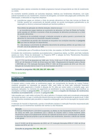 104
rendimentos pelos valores constantes da tabela progressiva mensal correspondente ao mês do recebimento
ou crédito.
Do montante recebido poderão ser excluídas despesas, relativas aos rendimentos tributáveis, com ação
judicial necessária ao seu recebimento, inclusive de advogados, se tiverem sido pagas pelo contribuinte, sem
indenização, e deduzidas as seguintes despesas:
a) importâncias pagas em dinheiro a título de pensão alimentícia em face das normas do Direito de
Família, quando em cumprimento de decisão judicial, de acordo homologado judicialmente ou de
separação ou divórcio consensual realizado por escritura pública; e
Para efeitos da aplicação da referida dedução, observe-se que:
I – as importâncias pagas relativas ao suprimento de alimentos, em face do Direito de Família,
serão aquelas em dinheiro e somente a título de prestação de alimentos provisionais ou a título
de pensão alimentícia;
II – tratando-se de sociedade conjugal, a dedução somente se aplica quando o provimento de
alimentos for decorrente da dissolução daquela sociedade;
III – o beneficiário da pensão não necessita se enquadrar nas condições descritas na pergunta
323 que trata da dedução de dependentes;
IV – não alcança o provimento de alimentos decorrente de sentença arbitral, de que trata a Lei
nº 9.307, de 23 de setembro de 1996.
b) contribuições para a Previdência Social da União, dos estados, do Distrito Federal e dos municípios.
A inclusão dos rendimentos recebidos acumuladamente e respectivos dados, na DAA, será feita mediante
acesso ao menu “fichas da declaração” no Programa IRPF e seleção da ficha “Rendimentos Recebidos
Acumuladamente”, para fins de preenchimento.
(Lei nº 7.713, de 22 de dezembro de 1988, arts. 12-A e 12-B; Lei nº 12.350, de 20 de dezembro de
2010, art. 44; Decreto nº 3.000, de 26 de março de 1999 – Regulamento do Imposto sobre a Renda
– RIR/1999, art. 718; Instrução Normativa RFB nº 1.500, de 29 de outubro de 2014, art. 36 a 42;
Solução de Consulta Interna Cosit nº 3, de 8 de fevereiro de 2012)
Consulte as perguntas 163, 235, 236, 237, 424 e 425
Retorno ao sumário
PRECATÓRIOS
216 — Qual é o tratamento tributário de precatórios recebidos por pessoas físicas?
O imposto sobre a renda sobre os rendimentos pagos, em cumprimento de decisão da Justiça Federal,
mediante precatório ou requisição de pequeno valor, será retido na fonte pela instituição financeira
responsável pelo pagamento e incidirá à alíquota de 3% (três por cento) sobre o montante pago, sem
quaisquer deduções, no momento do pagamento ao beneficiário ou seu representante legal (verificar as
orientações contidas na pergunta 216 e, em especial, o conteúdo a respeito da tributação de rendimentos
recebidos acumuladamente, constante da pergunta 236)
Vale ressaltar que o valor retido na fonte (3%) não é definitivo. O imposto retido será considerado antecipação
do imposto apurado, ou seja, o contribuinte deverá informar por ocasião da declaração de ajuste anual, o valor
dos rendimentos recebidos pelo precatório e respectiva antecipação, para fins de apuração do imposto sobre
a renda.
A retenção do imposto é dispensada, quando o beneficiário declarar à instituição financeira responsável pelo
pagamento que os rendimentos recebidos são isentos ou não tributáveis.
Atenção:
O Parecer PGFN/CRJ/nº 2.331/2010 suspendeu os efeitos do Ato Declaratório PGFN nº 1, de 27
de março de 2009, que considerava que o cálculo do imposto sobre a renda incidente sobre
rendimentos pagos acumuladamente deveria ser realizado levando-se em consideração as tabelas
e alíquotas das épocas próprias a que se referiram tais rendimentos, devendo o cálculo ser mensal
e não global;
(Lei nº 10.833, de 29 de dezembro de 2003, art. 27; Instrução Normativa RFB nº 1.500, de 29 de
outubro de 2014, art. 25)
Consulte as perguntas 216, 235, 236, 237.
 