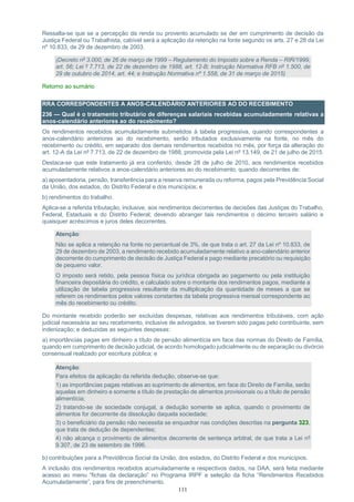 111
Ressalta-se que se a percepção da renda ou provento acumulado se der em cumprimento de decisão da
Justiça Federal ou Trabalhista, cabível será a aplicação da retenção na fonte segundo os arts. 27 e 28 da Lei
nº 10.833, de 29 de dezembro de 2003.
(Decreto nº 3.000, de 26 de março de 1999 – Regulamento do Imposto sobre a Renda – RIR/1999,
art. 56; Lei º 7.713, de 22 de dezembro de 1988, art. 12-B; Instrução Normativa RFB nº 1.500, de
29 de outubro de 2014, art. 44; e Instrução Normativa nº 1.558, de 31 de março de 2015)
Retorno ao sumário
RRA CORRESPONDENTES A ANOS-CALENDÁRIO ANTERIORES AO DO RECEBIMENTO
236 — Qual é o tratamento tributário de diferenças salariais recebidas acumuladamente relativas a
anos-calendário anteriores ao do recebimento?
Os rendimentos recebidos acumuladamente submetidos à tabela progressiva, quando correspondentes a
anos-calendário anteriores ao do recebimento, serão tributados exclusivamente na fonte, no mês do
recebimento ou crédito, em separado dos demais rendimentos recebidos no mês, por força da alteração do
art. 12-A da Lei nº 7.713, de 22 de dezembro de 1988, promovida pela Lei nº 13.149, de 21 de julho de 2015.
Destaca-se que este tratamento já era conferido, desde 28 de julho de 2010, aos rendimentos recebidos
acumuladamente relativos a anos-calendário anteriores ao do recebimento, quando decorrentes de:
a) aposentadoria, pensão, transferência para a reserva remunerada ou reforma, pagos pela Previdência Social
da União, dos estados, do Distrito Federal e dos municípios; e
b) rendimentos do trabalho.
Aplica-se a referida tributação, inclusive, aos rendimentos decorrentes de decisões das Justiças do Trabalho,
Federal, Estaduais e do Distrito Federal; devendo abranger tais rendimentos o décimo terceiro salário e
quaisquer acréscimos e juros deles decorrentes.
Atenção:
Não se aplica a retenção na fonte no percentual de 3%, de que trata o art. 27 da Lei nº 10.833, de
29 de dezembro de 2003, a rendimento recebido acumuladamente relativo a ano-calendário anterior
decorrente do cumprimento de decisão de Justiça Federal e pago mediante precatório ou requisição
de pequeno valor.
O imposto será retido, pela pessoa física ou jurídica obrigada ao pagamento ou pela instituição
financeira depositária do crédito, e calculado sobre o montante dos rendimentos pagos, mediante a
utilização de tabela progressiva resultante da multiplicação da quantidade de meses a que se
referem os rendimentos pelos valores constantes da tabela progressiva mensal correspondente ao
mês do recebimento ou crédito.
Do montante recebido poderão ser excluídas despesas, relativas aos rendimentos tributáveis, com ação
judicial necessária ao seu recebimento, inclusive de advogados, se tiverem sido pagas pelo contribuinte, sem
indenização; e deduzidas as seguintes despesas:
a) importâncias pagas em dinheiro a título de pensão alimentícia em face das normas do Direito de Família,
quando em cumprimento de decisão judicial, de acordo homologado judicialmente ou de separação ou divórcio
consensual realizado por escritura pública; e
Atenção:
Para efeitos da aplicação da referida dedução, observe-se que:
1) as importâncias pagas relativas ao suprimento de alimentos, em face do Direito de Família, serão
aquelas em dinheiro e somente a título de prestação de alimentos provisionais ou a título de pensão
alimentícia;
2) tratando-se de sociedade conjugal, a dedução somente se aplica, quando o provimento de
alimentos for decorrente da dissolução daquela sociedade;
3) o beneficiário da pensão não necessita se enquadrar nas condições descritas na pergunta 323,
que trata de dedução de dependentes;
4) não alcança o provimento de alimentos decorrente de sentença arbitral, de que trata a Lei nº
9.307, de 23 de setembro de 1996.
b) contribuições para a Previdência Social da União, dos estados, do Distrito Federal e dos municípios.
A inclusão dos rendimentos recebidos acumuladamente e respectivos dados, na DAA, será feita mediante
acesso ao menu “fichas da declaração” no Programa IRPF e seleção da ficha “Rendimentos Recebidos
Acumuladamente”, para fins de preenchimento.
 
