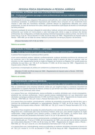 113
PESSOA FÍSICA EQUIPARADA A PESSOA JURÍDICA
PROFISSIONAL AUTÔNOMO QUE PAGA A OUTROS PROFISSIONAIS
238 — Profissional autônomo que paga a outros profissionais por serviços realizados é considerado
empresa individual?
Se a prestação de serviços colegiada é feita apenas eventualmente, sem caráter de habitualidade, tal fato não
caracteriza sociedade. O profissional responsável pelo trabalho deve computar em seu rendimento bruto
mensal o valor total dos honorários recebidos, podendo deduzir os pagamentos efetuados aos outros
profissionais, no caso de escriturar livro-caixa, desde que necessários à percepção da receita e à manutenção
da fonte produtora.
Quando a prestação de serviços colegiada for sistemática, habitual, sempre sob a responsabilidade do mesmo
profissional, que recebe em nome próprio o valor total pago pelo cliente e paga os serviços dos demais
profissionais, fica configurada a condição de empresa individual equiparada a pessoa jurídica, nos termos do
inciso II do § 1º do art. 150 do Decreto nº 3.000, de 26 de março de 1999 – Regulamento do Imposto sobre a
Renda – RIR/1999, por se tratar de venda, habitual e profissional, de serviços próprios e de terceiros.
(Parecer Normativo CST nº 38, de 1975)
Retorno ao sumário
EQUIPARAÇÃO À PESSOA JURÍDICA — HIPÓTESES
239 — Quais as hipóteses em que a pessoa física é equiparada a pessoa jurídica?
A pessoa física equipara-se à pessoa jurídica quando:
a) em nome individual, explore, habitual e profissionalmente, qualquer atividade econômica de natureza civil
ou comercial, com o fim especulativo de lucro, mediante venda a terceiro de bens ou serviços, quer se
encontre, ou não, regularmente inscrita no órgão do Registro de Comércio ou Registro Civil, exceto quanto às
profissões de que trata o art. 150, § 2º, do Decreto nº 3.000, de 26 de março de 1999 – Regulamento do
Imposto sobre a Renda - RIR/1999;
b) promova a incorporação de prédios em condomínio ou loteamento de terrenos.
(Decreto nº 3.000, de 26 de março de 1999 – Regulamento do Imposto sobre a Renda - RIR/1999,
art. 150, incisos II e III)
Retorno ao sumário
NÃO EQUIPARAÇÃO A EMPRESA INDIVIDUAL
240 — Quais as atividades exercidas por pessoas físicas que não a equiparam a empresa individual?
Não se caracterizam como empresa individual, ainda que, por exigência legal ou contratual, encontrem-se
cadastradas no Cadastro Nacional da Pessoa Jurídica ou que tenham seus atos constitutivos registrados em
Cartório ou Junta Comercial, entre outras:
a) a pessoa física que, individualmente, exerça profissões ou explore atividades sem vínculo empregatício,
prestando tais serviços profissionais, mesmo quando possua estabelecimento em que desenvolva suas
atividades e empregue auxiliares (Decreto nº 3.000, de 26 de março de 1999 – Regulamento do Imposto sobre
a Renda – RIR/1999, art. 150, § 2º, inciso I, Parecer Normativo CST nº 38, de 1975);
b) a pessoa física que explore, individualmente, contratos de empreitada unicamente de mão de obra, sem o
concurso de profissionais qualificados ou especializados (Decreto nº 3.000, de 26 de março de 1999 –
Regulamento do Imposto sobre a Renda – RIR/1999, art. 150, § 2º, inciso VI; Parecer Normativo CST nº 25,
de 1976);
c) a pessoa física receptora de apostas da Loteria Esportiva e da Loteria de números (Lotomania, Supersena,
Mega-Sena etc.) credenciada pela Caixa Econômica Federal, ainda que, para atender exigência do órgão
credenciador, esteja registrada como pessoa jurídica, e desde que não explore, no mesmo local, outra
atividade comercial (Ato Declaratório Normativo Cosit nº 24, de 14 de setembro de 1999);
d) representante comercial que exerça exclusivamente a mediação para a realização de negócios mercantis,
como definido pelo art. 1º da Lei nº 4.886, de 9 de dezembro de 1965, uma vez que não os tenham praticado
por conta própria (Decreto nº 3.000, de 26 de março de 1999 – Regulamento do Imposto sobre a Renda –
RIR/1999, art. 150, § 2º, inciso III, c/c o Ato Declaratório Normativo CST nº 25, de 1989);
e) a pessoa física que, individualmente, exerça as profissões ou explorem atividades consoante os termos do
art. 150, § 2º, incisos IV, V e VII, do Decreto nº 3.000, de 26 de março de 1999 – Regulamento do Imposto
 