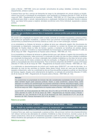 114
sobre a Renda – RIR/1999, como por exemplo: serventuários de justiça, tabeliães, corretores, leiloeiros,
despachantes, artistas e outros;
f) pessoa física que faz o serviço de transporte de carga ou de passageiros em veículo próprio ou locado,
mesmo que ocorra a contratação de empregados, como ajudantes ou auxiliares (Decreto nº 3.000, de 26 de
março de 1999 – Regulamento do Imposto sobre a Renda – RIR/1999, art. 47). Caso haja a contratação de
profissional para dirigir o veículo, descaracteriza-se a exploração individual da atividade, ficando a pessoa
física, que desta forma passa a explorar atividade econômica como firma individual, equiparada a pessoa
jurídica;
Retorno ao sumário
EQUIPARAÇÃO À PESSOA JURÍDICA — OPERAÇÕES IMOBILIÁRIAS
241 — Em que condições a pessoa física é equiparada a pessoa jurídica pela prática de operações
imobiliárias?
De acordo com a legislação do imposto sobre a renda, somente se considera equiparada a pessoa jurídica,
pela prática de operações imobiliárias, a pessoa física que promove incorporação imobiliária (prédios em
condomínios) ou loteamentos de terrenos urbanos ou rurais, com ou sem construção, inclusive:
a) os proprietários ou titulares de terrenos ou glebas de terra que, efetuando registro dos documentos de
incorporação ou loteamento, outorgarem mandato a construtor ou corretor de imóveis com poderes para
alienação de frações ideais ou lotes de terreno, quando o mandante se beneficiar do produto dessas
alienações, ou assumir a iniciativa ou responsabilidade da incorporação ou loteamento (Decreto nº 3.000, de
26 de março de 1999 – Regulamento do Imposto sobre a Renda – RIR/1999, art. 151);
b) os proprietários ou titulares de terrenos ou glebas de terra que, sem efetuar o registro dos documentos de
incorporação ou loteamento, neles promovam a construção de prédio de mais de duas unidades imobiliárias
ou a execução de loteamento, se iniciar a alienação das unidades imobiliárias ou dos lotes de terreno antes
de corrido o prazo de 60 meses contados da data da averbação, no Registro de Imóveis da construção do
prédio ou da aceitação das obras de loteamento. Para os terrenos adquiridos até 30/06/77 o prazo é 36 meses
(Decreto nº 3.000, de 26 de março de 1999 – Regulamento do Imposto sobre a Renda – RIR/1999, art. 152);
c) a subdivisão ou desmembramento de imóvel rural, havido após 30/06/1977, em mais de dez lotes, ou a
alienação de mais de dez quinhões ou frações ideais desse imóvel, tendo em vista que tal operação se
equipara a loteamento, salvo se a subdivisão se der por força de partilha amigável ou judicial, em decorrência
de herança, legado, doação como adiantamento da legítima, ou extinção de condomínio (Decreto nº 3.000,
de 26 de março de 1999 – Regulamento do Imposto sobre a Renda – RIR/1999, art. 153).
Atenção:
Os condomínios na propriedade de imóveis não são considerados sociedades de fato, ainda que
deles também façam parte pessoas jurídicas. Assim, a cada condômino, pessoa física, serão
aplicados os critérios de caracterização da empresa individual e demais dispositivos legais, como
se ele fosse o único titular da operação imobiliária, nos limites da sua participação (Decreto nº 3.000,
de 26 de março de 1999 – Regulamento do Imposto sobre a Renda – RIR/1999, art. 155).
(Lei nº 4.591, de 16 de dezembro de 1964, arts. 29 a 31 e 68; Lei nº 6.766, de 19 de dezembro de
1979; Decreto nº 3.000, de 26 de março de 1999 – Regulamento do Imposto sobre a Renda –
RIR/1999, art. 151; Decreto-lei nº 58, de 10 de dezembro de 1937; Decreto-lei nº 271, de 28 de
fevereiro de 1967; Parecer Normativo CST nº 6, de 1986)
Retorno ao sumário
EQUIPARAÇÃO A PESSOA JURÍDICA — OPERAÇÕES IMOBILIÁRIAS — PRAZO
242 — Quando se considera ocorrido o término da equiparação caso a pessoa jurídica não efetue
nenhuma alienação das unidades imobiliárias ou lotes de terreno?
A pessoa física que, após sua equiparação a pessoa jurídica, não promover nenhum dos empreendimentos
nem efetuar nenhuma das alienações de unidades imobiliárias ou lotes de terrenos, durante o prazo de 36
meses consecutivos, deixa de ser considerada equiparada a partir do término deste prazo, salvo quanto aos
efeitos tributários das operações em andamento que terão o tratamento previsto na pergunta 243.
Retorno ao sumário
 