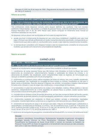 116
(Decreto nº 3.000, de 26 de março de 1999 – Regulamento do Imposto sobre a Renda – RIR/1999,
art. 150, § 1º, inciso II)
Retorno ao sumário
PROFISSIONAIS QUE NÃO CONSTITUEM SOCIEDADE
248 — Qual é o tratamento tributário dos rendimentos recebidos por dois ou mais profissionais, que
não constituem sociedade, mas utilizam um mesmo imóvel com despesas em comum?
Tais profissionais, tendo despesas comuns, como aluguel, telefone, luz, auxiliares, mas com receitas
totalmente independentes, não perdem a condição de pessoas físicas, conforme entendimento expresso no
Parecer Normativo CST nº 44, de 1976. Nesse caso, devem computar no rendimento bruto mensal os
honorários recebidos em seu nome.
As despesas comuns devem ser escrituradas em livro-caixa da seguinte forma:
 aquele que tiver o comprovante da despesa em seu nome deve contabilizar o dispêndio pelo valor total
pago e fornecer aos demais profissionais um recibo mensal devidamente autenticado, correspondente ao
ressarcimento que cabe a cada um, escriturando como receita o valor total dos ressarcimentos recebidos;
 os demais devem considerar como despesa mensal o valor do ressarcimento, constante do comprovante
recebido, que servirá como documento comprobatório do dispêndio.
Retorno ao sumário
CARNÊ-LEÃO
CARNÊ-LEÃO — RECOLHIMENTO
249 — Quem está sujeito ao recolhimento mensal obrigatório (carnê-leão)?
Sujeita-se ao recolhimento mensal obrigatório a pessoa física residente no Brasil que receber:
1 - rendimentos de outras pessoas físicas que não tenham sido tributados na fonte no Brasil, tais como
decorrentes de arrendamento, subarrendamento, locação e sublocação de móveis ou imóveis, e os
decorrentes do trabalho não assalariado, assim compreendidas todas as espécies de remuneração por
serviços ou trabalhos prestados sem vínculo empregatício;
2 - rendimentos ou quaisquer outros valores recebidos de fontes do exterior, tais como, trabalho assalariado
ou não assalariado, uso, exploração ou ocupação de bens móveis ou imóveis, transferidos ou não para o
Brasil, lucros e dividendos. Deve-se observar o disposto nos acordos, convenções e tratados internacionais
firmados entre o Brasil e o país de origem dos rendimentos, e reciprocidade de tratamento;
3 - emolumentos e custas dos serventuários da Justiça, como tabeliães, notários, oficiais públicos e demais
servidores, independentemente de a fonte pagadora ser pessoa física ou jurídica, exceto quando forem
remunerados exclusivamente pelos cofres públicos;
4 – importâncias em dinheiro a título de pensão alimentícia, em face das normas do Direito de Família, quando
em cumprimento de decisão judicial ou acordo homologado judicialmente, inclusive alimentos provisionais;
5 - rendimentos recebidos por residentes no Brasil que prestem serviços a embaixadas, repartições
consulares, missões diplomáticas ou técnicas ou a organismos internacionais de que o Brasil faça parte;
6 - rendimento de transporte de carga e de serviços com trator, máquina de terraplenagem, colheitadeira e
assemelhados, considerando-se tributável, no mínimo, 10% do rendimento bruto, a partir de 1º de janeiro de
2013, conforme previsão contida no art. 18 da Lei nº 12.794, de 2 de abril de 2013, que alterou o disposto no
inciso I do art. 9º da Lei nº 7.713, de 22 de dezembro de 1988; e
7 - rendimento de transporte de passageiros, considerando-se tributável 60%, no mínimo, do rendimento bruto.
Atenção:
Os médicos, odontólogos, fonoaudiólogos, fisioterapeutas, terapeutas ocupacionais, advogados e
psicólogos deverão informar na Ficha Rendimentos Tributáveis Recebidos de Pessoa
Física/Exterior da Declaração de Ajuste Anual (DAA) o número de inscrição no Cadastro de
Pessoas Físicas (CPF) do titular do pagamento e do beneficiário dos serviços por eles prestados,
bem como o valor dos referidos serviços.
 