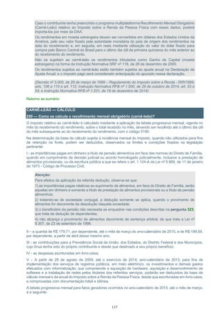 117
Caso o contribuinte tenha preenchido o programa multiplataforma Recolhimento Mensal Obrigatório
(Carnê-Leão) relativo ao Imposto sobre a Renda da Pessoa Física com esses dados, poderá
importa-los por meio da DAA.
Os rendimentos em moeda estrangeira devem ser convertidos em dólares dos Estados Unidos da
América, pelo seu valor fixado pela autoridade monetária do país de origem dos rendimentos na
data do recebimento e, em seguida, em reais mediante utilização do valor do dólar fixado para
compra pelo Banco Central do Brasil para o último dia útil da primeira quinzena do mês anterior ao
do recebimento do rendimento.
Não se sujeitam ao carnê-leão os rendimentos tributados como Ganho de Capital (moeda
estrangeira) na forma da Instrução Normativa SRF nº 118, de 28 de dezembro de 2000.
Os rendimentos sujeitos ao carnê-leão estão também sujeitos ao ajuste anual na Declaração de
Ajuste Anual, e o imposto pago será considerado antecipação do apurado nessa declaração.
(Decreto nº 3.000, de 26 de março de 1999 – Regulamento do Imposto sobre a Renda - RIR/1999,
arts. 106 a 110 e art. 112; Instrução Normativa RFB nº 1.500, de 29 de outubro de 2014, art. 53 e
54; e Instrução Normativa RFB nº 1.531, de 19 de dezembro de 2014)
Retorno ao sumário
CARNÊ-LEÃO — CÁLCULO
250 — Como se calcula o recolhimento mensal obrigatório (carnê-leão)?
O imposto relativo ao carnê-leão é calculado mediante a aplicação da tabela progressiva mensal, vigente no
mês do recebimento do rendimento, sobre o total recebido no mês, devendo ser recolhido até o último dia útil
do mês subsequente ao do recebimento do rendimento, com o código 0190.
Na determinação da base de cálculo sujeita à incidência mensal do imposto, quando não utilizados para fins
de retenção na fonte, podem ser deduzidos, observados os limites e condições fixados na legislação
pertinente:
I - as importâncias pagas em dinheiro a título de pensão alimentícia em face das normas do Direito de Família,
quando em cumprimento de decisão judicial ou acordo homologado judicialmente, inclusive a prestação de
alimentos provisionais, ou de escritura pública a que se refere o art. 1.124-A da Lei nº 5.869, de 11 de janeiro
de 1973 - Código de Processo Civil;
Atenção:
Para efeitos da aplicação da referida dedução, observe-se que:
1) as importâncias pagas relativas ao suprimento de alimentos, em face do Direito de Família, serão
aquelas em dinheiro e somente a título de prestação de alimentos provisionais ou a título de pensão
alimentícia;
2) tratando-se de sociedade conjugal, a dedução somente se aplica, quando o provimento de
alimentos for decorrente da dissolução daquela sociedade;
3) o beneficiário da pensão não necessita se enquadrar nas condições descritas na pergunta 323,
que trata de dedução de dependentes;
4) não alcança o provimento de alimentos decorrente de sentença arbitral, de que trata a Lei nº
9.307, de 23 de setembro de 1996.
II – a quantia de R$ 179,71, por dependente, até o mês de março do ano-calendário de 2015, e de R$ 189,59,
por dependente, a partir de abril desse mesmo ano;
III - as contribuições para a Previdência Social da União, dos Estados, do Distrito Federal e dos Municípios,
cujo ônus tenha sido do próprio contribuinte e desde que destinado a seu próprio benefício;
IV - as despesas escrituradas em livro-caixa;
V – A partir de 28 de agosto de 2009, até o exercício de 2014, ano-calendário de 2013, para fins de
implementação dos serviços de registros públicos, em meio eletrônico, os investimentos e demais gastos
efetuados com informatização, que compreende a aquisição de hardware, aquisição e desenvolvimento de
software e a instalação de redes pelos titulares dos referidos serviços, poderão ser deduzidos da base de
cálculo mensal e da anual do Imposto sobre a Renda da Pessoa Física, desde que escrituradas em livro-caixa,
e comprovadas com documentação hábil e idônea.
A tabela progressiva mensal para fatos geradores ocorridos no ano-calendário de 2015, até o mês de março,
é a seguinte:
 
