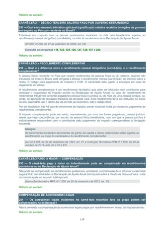 119
Retorno ao sumário
CARNÊ-LEÃO — DÉCIMO TERCEIRO SALÁRIO PAGO POR GOVERNO ESTRANGEIRO
251 — Qual é o tratamento tributário aplicável à gratificação natalina recebida de órgãos de governo
estrangeiro no País por residente no Brasil?
Tributa-se em conjunto com os demais rendimentos recebidos no mês pelo beneficiário, sujeitos ao
recolhimento mensal obrigatório (carnê-leão), no mês do recebimento e na Declaração de Ajuste Anual.
(IN SRF nº 208, de 27 de setembro de 2002, art. 16)
Consulte as perguntas 118, 123, 125, 126, 127, 128, 157 e 250
Retorno ao sumário
CARNÊ-LEÃO x RECOLHIMENTO COMPLEMENTAR
252 — Qual é a diferença entre o recolhimento mensal obrigatório (carnê-leão) e o recolhimento
complementar?
A pessoa física residente no País que recebe rendimentos de pessoa física ou do exterior, quando não
tributados na fonte no Brasil, está obrigada a efetuar o recolhimento mensal (carnê-leão) do imposto sobre a
renda. O código para pagamento do imposto é 0190. O carnê-leão está sujeito a encargos em caso de
pagamento em atraso.
O recolhimento complementar é um recolhimento facultativo que pode ser efetuado pelo contribuinte para
antecipar o pagamento do imposto devido na Declaração de Ajuste Anual, no caso de recebimento de
rendimentos tributáveis de fontes pagadoras pessoa física e jurídica, ou de mais de uma pessoa jurídica, ou,
ainda, de apuração de resultado tributável da atividade rural. Este recolhimento deve ser efetuado, no curso
do ano-calendário, até o último dia útil do mês de dezembro, sob o código 0246.
Por ser facultativo, não há data de vencimento do imposto, sendo incabível multa por atraso no pagamento de
recolhimento complementar.
O imposto complementar pode ser retido, mensalmente, por uma das fontes pagadoras, pessoa jurídica,
desde que haja concordância, por escrito, da pessoa física beneficiária, caso em que a pessoa jurídica é
solidariamente responsável com o contribuinte pelo pagamento do imposto correspondente à obrigação
assumida.
Atenção:
Os rendimentos recebidos decorrentes de ganho de capital e renda variável não estão sujeitos ao
recolhimento por meio do carnê-leão e do recolhimento complementar.
(Lei nº 8.383, de 30 de dezembro de 1991, art. 7º; e Instrução Normativa RFB nº 1.500, de 29 de
outubro de 2014, arts. 53 a 57 e 67)
Retorno ao sumário
CARNÊ-LEÃO PAGO A MAIOR — COMPENSAÇÃO
253 — O carnê-leão pago a maior ou indevidamente pode ser compensado em recolhimentos
posteriores ou na Declaração de Ajuste Anual?
Não pode ser compensado em recolhimentos posteriores, entretanto, o contribuinte deve informar o valor total
pago a título de carnê-leão na Declaração de Ajuste Anual do Imposto sobre a Renda da Pessoa Física, onde
ocorrerá o ajuste no imposto total apurado.
(Instrução Normativa RFB nº 1.300, de 20 de novembro de 2012, art. 10)
Retorno ao sumário
COMPENSAÇÃO DE ACRÉSCIMOS LEGAIS
254 — Os acréscimos legais incidentes no carnê-leão recolhido fora do prazo podem ser
compensados na declaração?
Não é permitida a compensação de acréscimos legais pagos por recolhimento em atraso de imposto devido.
Retorno ao sumário
 