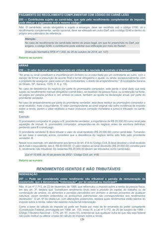 120
PAGAMENTO DO RECOLHIMENTO COMPLEMENTAR COM CÓDIGO DO CARNÊ-LEÃO
255 — Contribuinte sujeito ao carnê-leão, que opte pelo recolhimento complementar do imposto,
pode efetuar o pagamento sob o mesmo código?
Não. O carnê-leão, sendo obrigatório e sujeito a encargos, deve ser recolhido sob o código 0190. Já o
recolhimento complementar, sendo opcional, deve ser efetuado em outro Darf, sob o código 0246 e dentro do
próprio ano-calendário de referência.
Atenção:
No caso de recolhimento de carnê-leão dentro do prazo legal, em que foi preenchido no Darf, por
engano, o código 0246, o contribuinte pode solicitar sua retificação por meio de Redarf.
(Instrução Normativa RFB nº 1.500, de 29 de outubro de 2014, art. 107)
Retorno ao sumário
ARRAS
256 — O valor do sinal ou arras recebido em virtude de rescisão de contrato é tributável?
"As arras ou sinal constituem a importância em dinheiro ou a coisa dada por um contratante ao outro, com o
escopo de firmar a presunção de acordo final e tornar obrigatório o ajuste; ou ainda, excepcionalmente, com
o propósito de assegurar, para cada um dos contratantes, o direito de arrependimento." (Enciclopédia Saraiva
do Direito, SP, Saraiva, 1978, V. 8, p. 19).
No caso de desistência do negócio por parte do promissário comprador, este perde o sinal dado que está
sujeito ao recolhimento mensal obrigatório (carnê-leão), se recebido de pessoa física, ou à retenção na fonte,
se pagos por pessoa jurídica e, em ambos os casos, também ao ajuste na declaração anual, por parte do
promitente vendedor.
No caso de arrependimento por parte do promitente vendedor, este deve restituir ao promissário comprador o
sinal recebido, mais o equivalente. O valor correspondente ao sinal original não sofre incidência de imposto
sobre a renda, porém o valor recebido a maior (inclusive correção monetária e juros) é tributado no carnê-
leão.
Exemplo:
O promissário comprador A, pagou a B, promitente vendedor, a importância de R$ 20.000,00 como sinal pela
aquisição de imóvel. A, promissário comprador, arrependeu-se do negócio antes da escritura definitiva,
perdendo para B o sinal pago.
O promitente vendedor B deve tributar o valor do sinal recebido (R$ 20.000,00) como carnê-leão. Tomando-
se por base o exemplo acima, considere que a desistência do negócio tenha sido feita pelo promitente
vendedor, B.
Nesse novo exemplo, em atendimento aos termos do art. 418 do Código Civil, B deve devolver o sinal recebido
de A mais o equivalente, isto é, R$ 40.000,00. O valor relativo ao sinal devolvido (R$ 20.000,00) constitui para
A, rendimento não tributável. Os restantes R$ 20.000,00 devem ser tributados como carnê-leão.
(Lei nº 10.406, de 10 de janeiro de 2002 - Código Civil, art. 418)
Retorno ao sumário
RENDIMENTOS ISENTOS E NÃO TRIBUTÁVEIS
INDENIZAÇÃO
257 — Pode ser considerada como rendimento não tributável a parcela de remuneração de
assalariado, que é denominada "indenização", por lei estadual ou municipal?
Não. A Lei nº 7.713, de 22 de dezembro de 1988, que reformulou o imposto sobre a renda da pessoa física,
em seu art. 3º, declara que "constituem rendimento bruto todo o produto do capital, do trabalho ou da
combinação de ambos, os alimentos e pensões percebidos em dinheiro e demais proventos de qualquer
natureza, assim também entendidos os acréscimos patrimoniais não correspondentes aos rendimentos
declarados”. O art. 6º da citada Lei, com alterações posteriores, declara quais rendimentos estão isentos do
imposto sobre a renda, neles não estando incluída tal indenização.
Como a base de cálculo do imposto só pode ser fixada por meio de lei emanada do poder competente
(Constituição Federal, promulgada em 1988, art. 153, inciso III, e Lei nº 5.172, de 25 de outubro de 1966 –
Código Tributário Nacional – CTN, art. 97, inciso IV), entende-se que qualquer outra lei que não seja federal
não pode instituir ou alterar a base de cálculo do imposto sobre a renda.
 