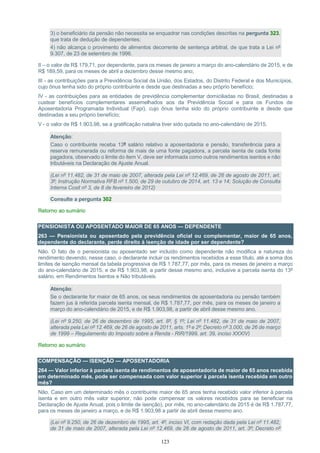 123
3) o beneficiário da pensão não necessita se enquadrar nas condições descritas na pergunta 323,
que trata de dedução de dependentes;
4) não alcança o provimento de alimentos decorrente de sentença arbitral, de que trata a Lei nº
9.307, de 23 de setembro de 1996.
II – o valor de R$ 179,71, por dependente, para os meses de janeiro a março do ano-calendário de 2015, e de
R$ 189,59, para os meses de abril a dezembro desse mesmo ano;
III - as contribuições para a Previdência Social da União, dos Estados, do Distrito Federal e dos Municípios,
cujo ônus tenha sido do próprio contribuinte e desde que destinadas a seu próprio benefício;
IV - as contribuições para as entidades de previdência complementar domiciliadas no Brasil, destinadas a
custear benefícios complementares assemelhados aos da Previdência Social e para os Fundos de
Aposentadoria Programada Individual (Fapi), cujo ônus tenha sido do próprio contribuinte e desde que
destinadas a seu próprio benefício;
V - o valor de R$ 1.903,98, se a gratificação natalina tiver sido quitada no ano-calendário de 2015.
Atenção:
Caso o contribuinte receba 13º salário relativo a aposentadoria e pensão, transferência para a
reserva remunerada ou reforma de mais de uma fonte pagadora, a parcela isenta de cada fonte
pagadora, observado o limite do item V, deve ser informada como outros rendimentos isentos e não
tributáveis na Declaração de Ajuste Anual.
(Lei nº 11.482, de 31 de maio de 2007, alterada pela Lei nº 12.469, de 26 de agosto de 2011, art.
3º; Instrução Normativa RFB nº 1.500, de 29 de outubro de 2014, art. 13 e 14; Solução de Consulta
Interna Cosit nº 3, de 8 de fevereiro de 2012)
Consulte a pergunta 302
Retorno ao sumário
PENSIONISTA OU APOSENTADO MAIOR DE 65 ANOS — DEPENDENTE
263 — Pensionista ou aposentado pela previdência oficial ou complementar, maior de 65 anos,
dependente do declarante, perde direito à isenção de idade por ser dependente?
Não. O fato de o pensionista ou aposentado ser incluído como dependente não modifica a natureza do
rendimento devendo, nesse caso, o declarante incluir os rendimentos recebidos a esse título, até a soma dos
limites de isenção mensal da tabela progressiva de R$ 1.787,77, por mês, para os meses de janeiro a março
do ano-calendário de 2015, e de R$ 1.903,98, a partir desse mesmo ano, inclusive a parcela isenta do 13º
salário, em Rendimentos Isentos e Não tributáveis.
Atenção:
Se o declarante for maior de 65 anos, os seus rendimentos de aposentadoria ou pensão também
fazem jus à referida parcela isenta mensal, de R$ 1.787,77, por mês, para os meses de janeiro a
março do ano-calendário de 2015, e de R$ 1.903,98, a partir de abril desse mesmo ano.
(Lei nº 9.250, de 26 de dezembro de 1995, art. 8º, § 1º; Lei nº 11.482, de 31 de maio de 2007,
alterada pela Lei nº 12.469, de 26 de agosto de 2011, arts. 1º e 2º; Decreto nº 3.000, de 26 de março
de 1999 – Regulamento do Imposto sobre a Renda - RIR/1999, art. 39, inciso XXXIV)
Retorno ao sumário
COMPENSAÇÃO — ISENÇÃO — APOSENTADORIA
264 — Valor inferior à parcela isenta de rendimentos de aposentadoria de maior de 65 anos recebida
em determinado mês, pode ser compensada com valor superior à parcela isenta recebida em outro
mês?
Não. Caso em um determinado mês o contribuinte maior de 65 anos tenha recebido valor inferior à parcela
isenta e em outro mês valor superior, não pode compensar os valores recebidos para se beneficiar na
Declaração de Ajuste Anual, pois o limite de isenção), por mês, no ano-calendário de 2015 é de R$ 1.787,77,
para os meses de janeiro a março, e de R$ 1.903,98 a partir de abril desse mesmo ano.
(Lei nº 9.250, de 26 de dezembro de 1995, art. 4º, inciso VI, com redação dada pela Lei nº 11.482,
de 31 de maio de 2007, alterada pela Lei nº 12.469, de 26 de agosto de 2011, art. 3º; Decreto nº
 